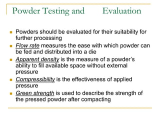 Powder Testing and Evaluation
 Powders should be evaluated for their suitability for
further processing
 Flow rate measures the ease with which powder can
be fed and distributed into a die
 Apparent density is the measure of a powder’s
ability to fill available space without external
pressure
 Compressibility is the effectiveness of applied
pressure
 Green strength is used to describe the strength of
the pressed powder after compacting
 