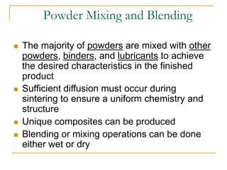 Powder Mixing and Blending
 The majority of powders are mixed with other
powders, binders, and lubricants to achieve
the desired characteristics in the finished
product
 Sufficient diffusion must occur during
sintering to ensure a uniform chemistry and
structure
 Unique composites can be produced
 Blending or mixing operations can be done
either wet or dry
 