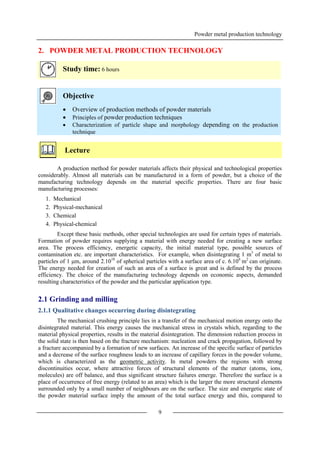 Powder metal production technology
9
2. POWDER METAL PRODUCTION TECHNOLOGY
Study time: 6 hours
Objective
 Overview of production methods of powder materials
 Principles of powder production techniques
 Characterization of particle shape and morphology depending on the production
technique
Lecture
A production method for powder materials affects their physical and technological properties
considerably. Almost all materials can be manufactured in a form of powder, but a choice of the
manufacturing technology depends on the material specific properties. There are four basic
manufacturing processes:
1. Mechanical
2. Physical-mechanical
3. Chemical
4. Physical-chemical
Except these basic methods, other special technologies are used for certain types of materials.
Formation of powder requires supplying a material with energy needed for creating a new surface
area. The process efficiency, energetic capacity, the initial material type, possible sources of
contamination etc. are important characteristics. For example, when disintegrating 1 m3
of metal to
particles of 1 μm, around 2.1018
of spherical particles with a surface area of c. 6.106
m2
can originate.
The energy needed for creation of such an area of a surface is great and is defined by the process
efficiency. The choice of the manufacturing technology depends on economic aspects, demanded
resulting characteristics of the powder and the particular application type.
2.1 Grinding and milling
2.1.1 Qualitative changes occurring during disintegrating
The mechanical crushing principle lies in a transfer of the mechanical motion energy onto the
disintegrated material. This energy causes the mechanical stress in crystals which, regarding to the
material physical properties, results in the material disintegration. The dimension reduction process in
the solid state is then based on the fracture mechanism: nucleation and crack propagation, followed by
a fracture accompanied by a formation of new surfaces. An increase of the specific surface of particles
and a decrease of the surface roughness leads to an increase of capillary forces in the powder volume,
which is characterized as the geometric activity. In metal powders the regions with strong
discontinuities occur, where attractive forces of structural elements of the matter (atoms, ions,
molecules) are off balance, and thus significant structure failures emerge. Therefore the surface is a
place of occurrence of free energy (related to an area) which is the larger the more structural elements
surrounded only by a small number of neighbours are on the surface. The size and energetic state of
the powder material surface imply the amount of the total surface energy and this, compared to
 