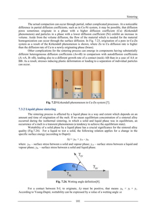 Sintering
101
The actual compaction can occur through partial, rather complicated processes. At a noticeable
difference in partial diffusion coefficients, such as in Cu-Ni system, it may be possible, that diffusion
pores sometimes originate in a phase with a higher diffusion coefficient (Cu) (Kirkendall
phenomenon) and particles in a phase with a lower diffusion coefficient (Ni) exhibit an increase in
volume. Aside from the volume diffusion, the flow of the material which is needed for the material
homogenization can occur through the surface diffusion. In Fig. 7.23, origination of a pore in Cu-Zn
system as a result of the Kirkendall phenomenon is shown, where Zn to Cu diffusion rate is higher
than the diffusion rate of Cu to a newly originating phase (brass).
Other complications for the sintering process can emerge in components having substantially
different heterogeneous diffusion coefficients (AB) in comparison with autodiffusion coefficients
(AA, BB), leading also to a different growth rate of a contact (neck) AB than in a case of AA or
BB. As a result, stresses inducing plastic deformation or leading to a separation of individual particles
can occur.
Fig. 7.23 Kirkendall phenomenon in Cu-Zn system [7].
7.3.2 Liquid phase sintering
The sintering process is affected by a liquid phase in a way and extent which depends on an
amount and time of origination of the melt. If no mean equilibrium concentration of a sintered alloy
occurred during the isothermal sintering, in which a solid and liquid phase was in equilibrium, an
occurrence of a melt is a transient phenomenon (a tendency to achieve the equilibrium state).
Wettability of a solid phase by a liquid phase has a crucial significance for the sintered alloy
quality (Fig.7.24). For a liquid to wet a solid, the following relation applies for a change in the
specific surface energy (according to Dupré):
 = SV + LV - SL
where γSV – surface stress between a solid and vapour phase; γLV – surface stress between a liquid and
vapour phase; γSL – surface stress between a solid and liquid phase.
Fig. 7.24. Wetting angle definition[8].
For a contact between S-L to originate,  must be positive, that means SL < S + L.
According to Young-Dupré, wettability can be expressed by a value of a wetting angle :
 