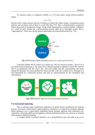 Sintering
103
If a particle surface is completely wettable (  0°) and surface energy between particles
equals:
SS  2 SL
then the melt is under pressure and has a tendency to reduce the surface energy. It penetrates among
particles and envelopes each of them in a melt film (Fig.7.27). Then a sintered product compaction
begins along with an arrangement change. In the initial sintering phase, a grain boundary “collapses”
as a result of melt wetting and a polycrystalline particle splits up to individual crystals due to
“reprecipitation”. These new crystals (grains) spheroidize and coarsen afterwards (Fig. 7.28).
Fig. 7.27 Wetting of grain boundaries occur, if ωA and ωB get close to 0.
Cemented carbides WC-Co behave in a similar way. WC+Co mixtures (usually  20 wt.% Co)
are sintered up to temperature TT by means of Co. During sintering Co absorbs so much WC, that the
melt is in equilibrium with WC (Fig.7. 26). The melt readily wets WC and penetrates into pores
among WC particles. For coarse-grained WC alloys, possibly with a low content of Co, shrinkage is at
first determined by a dislocation process and after its impoverishment by WC dissolution and
reprecipitaion.
Fig. 7.28 Schematic depiction of the reprecipitation process.
7.4 Activated sintering
This is sintering under simultaneous application of special factors speeding-up the sintering
process. Activation is performed by applying gaseous substances in a sintered environment, applying
liquid substances (e.g. a liquid phase originating during heating), applying solid substances (e.g.
sinterability enhancing additives) and applying external mechanical factors (e.g. pressure in sintering
under pressure called hot pressing).
A compact (body) of powder material is in a nonequilibrium state and tends to get to an
 
