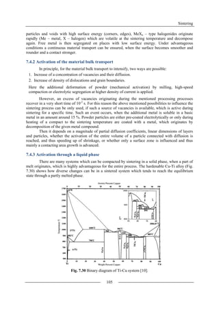 Sintering
105
particles and voids with high surface energy (corners, edges), MeXn – type halogenides originate
rapidly (Me – metal, X – halogen) which are volatile at the sintering temperature and decompose
again. Free metal is then segregated on places with low surface energy. Under advantageous
conditions a continuous material transport can be ensured, when the surface becomes smoother and
rounder and a contact stronger.
7.4.2 Activation of the material bulk transport
In principle, for the material bulk transport to intensify, two ways are possible:
1. Increase of a concentration of vacancies and their diffusion.
2. Increase of density of dislocations and grain boundaries.
Here the additional deformation of powder (mechanical activation) by milling, high-speed
compaction or electrolytic segregation at higher density of current is applied.
However, an excess of vacancies originating during the mentioned processing processes
recover in a very short time of 10-2
s. For this reason the above mentioned possibilities to influence the
sintering process can be only used, if such a source of vacancies is available, which is active during
sintering for a specific time. Such an event occurs, when the additional metal is soluble in a basic
metal in an amount around 15 %. Powder particles are either pre-coated electrolytically or only during
heating of a compact to the sintering temperature are coated with a metal, which originates by
decomposition of the given metal compound.
Then it depends on a magnitude of partial diffusion coefficients, linear dimensions of layers
and particles, whether the activation of the entire volume of a particle connected with diffusion is
reached, and thus speeding up of shrinkage, or whether only a surface zone is influenced and thus
mainly a contacting area growth is advanced.
7.4.3 Activation through a liquid phase
There are many systems which can be compacted by sintering in a solid phase, when a part of
melt originates, which is highly advantageous for the entire process. The hardenable Cu-Ti alloy (Fig.
7.30) shows how diverse changes can be in a sintered system which tends to reach the equilibrium
state through a partly melted phase.
Fig. 7.30 Binary diagram of Ti-Cu system [10].
 