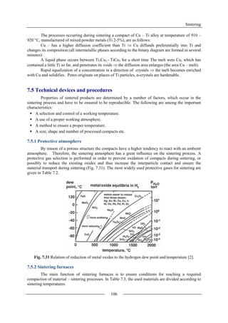 Sintering
106
The processes occurring during sintering a compact of Cu – Ti alloy at temperature of 910 –
920 °C, manufactured of mixed powder metals (Ti 2-5%), are as follows:
Cu – has a higher diffusion coefficient than Ti  Cu diffunds preferentially into Ti and
changes its composition (all intermetallic phases according to the binary diagram are formed in several
minutes)
A liquid phase occurs between Ti2Cu3 - TiCu3 for a short time The melt wets Cu, which has
contained a little Ti so far, and penetrates its voids  the diffusion area enlarges (the area Cu – melt).
Rapid equalization of a concentration in a direction of crystals  the melt becomes enriched
with Cu and solidifies. Pores originate on places of Ti particles, α-crystals are hardenable.
7.5 Technical devices and procedures
Properties of sintered products are determined by a number of factors, which occur in the
sintering process and have to be ensured to be reproducible. The following are among the important
characteristics:
 A selection and control of a working temperature.
 A use of a proper working atmosphere.
 A method to ensure a proper temperature.
 A size, shape and number of processed compacts etc.
7.5.1 Protective atmosphere
By reason of a porous structure the compacts have a higher tendency to react with an ambient
atmosphere. Therefore, the sintering atmosphere has a great influence on the sintering process. A
protective gas selection is performed in order to prevent oxidation of compacts during sintering, or
possibly to reduce the existing oxides and thus increase the interparticle contact and ensure the
material transport during sintering (Fig. 7.31). The most widely used protective gases for sintering are
given in Table 7.2.
Fig. 7.31 Relation of reduction of metal oxides to the hydrogen dew point and temperature [2].
7.5.2 Sintering furnaces
The main function of sintering furnaces is to ensure conditions for reaching a required
compaction of material – sintering processes. In Table 7.3, the used materials are divided according to
sintering temperatures.
 