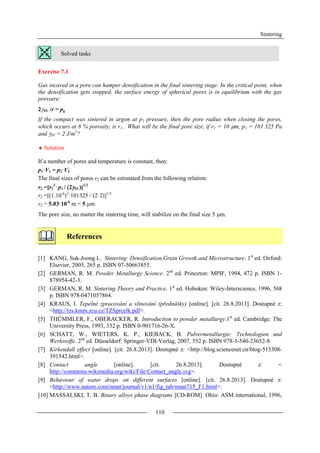 Sintering
110
Solved tasks
Exercise 7.1
Gas incaved in a pore can hamper densification in the final sintering stage. In the critical point, when
the densification gets stopped, the surface energy of spherical pores is in equilibrium with the gas
pressure:
2SV /r = pg
If the compact was sintered in argon at p1 pressure, then the pore radius when closing the pores,
which occurs at 8 % porosity, is r1. What will be the final pore size, if r1 = 10 m, p1 = 101 325 Pa
and SV = 2 J/m2
?
 Solution
If a number of pores and temperature is constant, then:
p1·V1 = p2·V2
The final sizes of pores r2 can be estimated from the following relation:
r2 =[r1
3
·p1 / (2SV)]1/2
r2 =[(1.10-6
)3
·101325 / (2·2)]1/2
r2 = 5.03·10-6
m = 5 µm
The pore size, no matter the sintering time, will stabilize on the final size 5 m.
References
[1] KANG, Suk-Joong L. Sintering: Densification,Grain Growth and Microstructure. 1st
ed. Oxford:
Elsevier, 2005, 265 p. ISBN 07-50663855.
[2] GERMAN, R. M. Powder Metallurgy Science. 2nd
ed. Princeton: MPIF, 1994, 472 p. ISBN 1-
878954-42-3.
[3] GERMAN, R. M. Sintering Theory and Practice. 1st
ed. Hoboken: Wiley-Interscience, 1996, 568
p. ISBN 978-0471057864.
[4] KRAUS, I. Tepelné zpracování a slinování (přednášky) [online]. [cit. 26.8.2013]. Dostupné z:
<http://tzs.kmm.zcu.cz/TZSprcelk.pdf>.
[5] THÜMMLER, F., OBERACKER, R. Introduction to powder metallurgy.1st
ed. Cambridge: The
University Press, 1993, 332 p. ISBN 0-901716-26-X.
[6] SCHATT, W., WIETERS, K. P., KIEBACK, B. Pulvermetallurgie: Technologien und
Werkstoffe. 2nd
ed. Düsseldorf: Springer-VDI-Verlag, 2007, 552 p. ISBN 978-3-540-23652-8.
[7] Kirkendall effect [online]. [cit. 26.8.2013]. Dostupné z: <http://blog.sciencenet.cn/blog-515308-
391542.html>.
[8] Contact angle [online]. [cit. 26.8.2013]. Dostupné z: <
http://commons.wikimedia.org/wiki/File:Contact_angle.svg>.
[9] Behaviour of water drops on different surfaces [online]. [cit. 26.8.2013]. Dostupné z:
<http://www.nature.com/nmat/journal/v1/n1/fig_tab/nmat715_F1.html>.
[10] MASSALSKI, T. B. Binary alloys phase diagrams [CD-ROM]. Ohio: ASM international, 1996,
 
