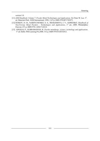 Sintering
111
version 1.0.
[11] ASM Handbook: Volume 7: Powder Metal Technologies and Applications. Ed. Peter W. Lee. 1st
.
ed. Materials Park: ASM International, 1998, 1147 p. ISBN 978-0871703873.
[12] NEIKOV, O. D., NABOYCHENKO, S. S., MURASHOVA, I. V., GOPIENKO. Handbook of
Non-Ferrous Metal Powders - Technologies and Applications, 1st
ed., 2009, Philadelphia:
Elsevier, 671 p. ISBN 978-1-85617-422-0.
[13] ANGELO, P., SUBRAMANIAN, R. Powder metallurgy: science, technology and applications.
1st
.ed. Delhi: PHI Learning Pvt,2008. 312 p. ISBN 978-8120332812.
 