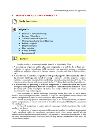 Powder metallurgy product and applications
112
8. POWDER METALLURGY PRODUCTS
Study time: 10 hours
Objective
 Products of powder metallurgy
 Fe-based PM products
 Non-ferrous metal PM products
 Sliding materials and sintered bearings
 Friction composite
 Magnetic materials
 Hard materials
 Contact materials
 Porous material
Lecture
Powder metallurgy technology is applied above all in the following fields:
1. A manufacture of powder metals, alloys and compounds as a material for a direct use –
utilization in various technological fields (protective and decorative coatings, pyrotechnics,
welding and surfacing, catalyzers in chemical industry, cementing materials for hydrometallurgy
etc.).
2. A manufacture of materials and products with special properties which cannot be achieved
by classical metallurgy and metal processing – cemented carbides, dispersion hardened
materials, porous metal materials, friction and sliding materials, contact materials of W-Cu, W-Ag
type, composition of metal with nonmetal, such as Cu-C, Fe-C, Ag-CdO, superhard materials, etc.
3. A manufacture and processing of materials and products of common materials with typical
or high technical parameters, but with advantageous technical-economic indicators – lower
production cost, lower consumption of metals and energy, suitable conditions for process
automatization, wage cost saving, etc.
Main limitations of powder metallurgy technology include high costs of initial powder
materials, high costs of pressing tools, limitations in shape and size of products and necessity for the
optimal series production, which is usually considered 50000 product pieces.
Powder metallurgy products find their highest usage in the automotive industry, in industrial
engines and generators, as various components in household appliances and hobby tools, electronics,
etc. (see Fig. 8.1).
In Fig. 8.2, components in various parts of a passenger vehicle manufactured by powder
metallurgy are shown.
The main group of products is represented by materials based on iron and non-ferrous metals.
Powder metallurgy enables to manufacture components which, with a proper material selection
regarding to functional properties and reliability, are adequate to components manufactured by chip
machining. Product properties are determined particularly by porosity, composition of used alloys and
a manufacturing process.
 