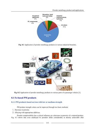 Powder metallurgy product and applications
113
Fig. 8.1 Application of powder metallurgy products in various industrial branches.
Fig. 8.2 Application of powder metallurgy products in various parts of a passenger vehicle [1].
8.1 Fe-based PM products
8.1.1 PM products based on iron with low or medium strength
PM product strength values can be improved through two basic methods:
1. Decrease in porosity.
2. Alloying with appropriate additives.
Powder compressibility has a critical influence on a decrease in porosity of a sintered product.
Fig. 8.3 shows that even unalloyed Fe powders differ considerably in density achievable after
 