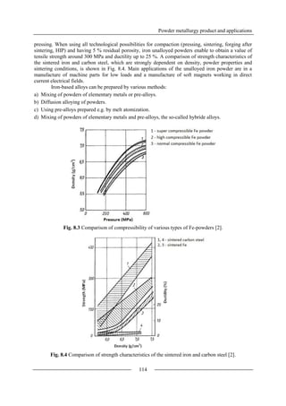 Powder metallurgy product and applications
114
pressing. When using all technological possibilities for compaction (pressing, sintering, forging after
sintering, HIP) and having 5 % residual porosity, iron unalloyed powders enable to obtain a value of
tensile strength around 300 MPa and ductility up to 25 %. A comparison of strength characteristics of
the sintered iron and carbon steel, which are strongly dependent on density, powder properties and
sintering conditions, is shown in Fig. 8.4. Main applications of the unalloyed iron powder are in a
manufacture of machine parts for low loads and a manufacture of soft magnets working in direct
current electrical fields.
Iron-based alloys can be prepared by various methods:
a) Mixing of powders of elementary metals or pre-alloys.
b) Diffusion alloying of powders.
c) Using pre-alloys prepared e.g. by melt atomization.
d) Mixing of powders of elementary metals and pre-alloys, the so-called hybride alloys.
Fig. 8.3 Comparison of compressibility of various types of Fe-powders [2].
Fig. 8.4 Comparison of strength characteristics of the sintered iron and carbon steel [2].
 