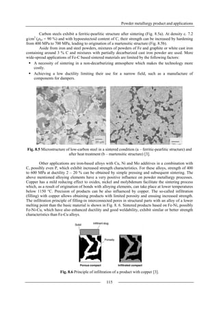 Powder metallurgy product and applications
115
Carbon steels exhibit a ferritic-pearlitic structure after sintering (Fig. 8.5a). At density c. 7.2
g/cm3
(rel = 90 %) and with hypoeutectoid content of C, their strength can be increased by hardening
from 400 MPa to 700 MPa, leading to origination of a martensitic structure (Fig. 8.5b).
Aside from iron and steel powders, mixtures of powders of Fe and graphite or white cast iron
containing around 3 % C and mixtures with partially decarburized cast iron powder are used. More
wide-spread applications of Fe-C based sintered materials are limited by the following factors:
 A necessity of sintering in a non-decarburizing atmosphere which makes the technology more
costly.
 Achieving a low ductility limiting their use for a narrow field, such as a manufacture of
components for dampers.
Fig. 8.5 Microstructure of low-carbon steel in a sintered condition (a – ferritic-pearlitic structure) and
after heat treatment (b – martensitic structure) [3].
Other applications are iron-based alloys with Cu, Ni and Mo additives in a combination with
C, possibly even P, which exhibit increased strength characteristics. For these alloys, strength of 400
to 600 MPa at ductility 2 – 20 % can be obtained by simple pressing and subsequent sintering. The
above mentioned alloying elements have a very positive influence on powder metallurgy processes.
Copper has a mild reducing effect to oxides, nickel and molybdenum facilitate the sintering process
which, as a result of origination of bonds with alloying elements, can take place at lower temperatures
below 1150 °C. Precision of products can be also influenced by copper. The so-called infiltration
(filling) with copper allows obtaining products with limited porosity and ensuing increased strength.
The infiltration principle of filling-in interconnected pores in structural parts with an alloy of a lower
melting point than the basic material is shown in Fig. 8. 6. Sintered products based on Fe-Ni, possibly
Fe-Ni-Cu, which have also enhanced ductility and good weldability, exhibit similar or better strength
characteristics than Fe-Cu alloys.
Fig. 8.6 Principle of infiltration of a product with copper [3].
 