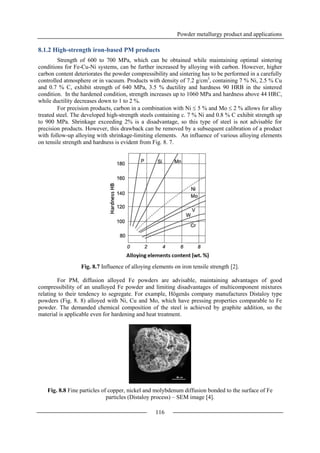 Powder metallurgy product and applications
116
8.1.2 High-strength iron-based PM products
Strength of 600 to 700 MPa, which can be obtained while maintaining optimal sintering
conditions for Fe-Cu-Ni systems, can be further increased by alloying with carbon. However, higher
carbon content deteriorates the powder compressibility and sintering has to be performed in a carefully
controlled atmosphere or in vacuum. Products with density of 7.2 g/cm3
, containing 7 % Ni, 2.5 % Cu
and 0.7 % C, exhibit strength of 640 MPa, 3.5 % ductility and hardness 90 HRB in the sintered
condition. In the hardened condition, strength increases up to 1060 MPa and hardness above 44 HRC,
while ductility decreases down to 1 to 2 %.
For precision products, carbon in a combination with Ni  5 % and Mo  2 % allows for alloy
treated steel. The developed high-strength steels containing c. 7 % Ni and 0.8 % C exhibit strength up
to 900 MPa. Shrinkage exceeding 2% is a disadvantage, so this type of steel is not advisable for
precision products. However, this drawback can be removed by a subsequent calibration of a product
with follow-up alloying with shrinkage-limiting elements. An influence of various alloying elements
on tensile strength and hardness is evident from Fig. 8. 7.
Fig. 8.7 Influence of alloying elements on iron tensile strength [2].
For PM, diffusion alloyed Fe powders are advisable, maintaining advantages of good
compressibility of an unalloyed Fe powder and limiting disadvantages of multicomponent mixtures
relating to their tendency to segregate. For example, Högenäs company manufactures Distaloy type
powders (Fig. 8. 8) alloyed with Ni, Cu and Mo, which have pressing properties comparable to Fe
powder. The demanded chemical composition of the steel is achieved by graphite addition, so the
material is applicable even for hardening and heat treatment.
Fig. 8.8 Fine particles of copper, nickel and molybdenum diffusion bonded to the surface of Fe
particles (Distaloy process) – SEM image [4].
 