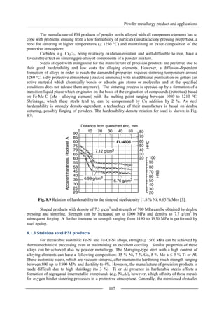 Powder metallurgy product and applications
117
The manufacture of PM products of powder steels alloyed with all component elements has to
cope with problems ensuing from a low formability of particles (unsatisfactory pressing properties), a
need for sintering at higher temperatures (≥ 1250 °C) and maintaining an exact composition of the
protective atmosphere.
Carbides, e.g. Cr2O3, being relatively oxidation-resistant and well-diffusible to iron, have a
favourable effect on sintering pre-alloyed components of a powder mixture.
Steels alloyed with manganese for the manufacture of precision products are preferred due to
their good hardenability and low costs for alloying elements. However, a diffusion-dependent
formation of alloys in order to reach the demanded properties requires sintering temperature around
1280 °C, a dry protective atmosphere (cracked ammonia) with an additional purification on getters (an
active material which chemically bonds or adsorbs gas atoms or molecules and at the specified
conditions does not release them anymore). The sintering process is speeded-up by a formation of a
transition liquid phase which originates on the basis of the origination of compounds (eutectica) based
on Fe-Me-C (Me - alloying element) with the melting point ranging between 1080 to 1210 °C.
Shrinkage, which these steels tend to, can be compensated by Cu addition by 2 %. As steel
hardenability is strongly density-dependent, a technology of their manufacture is based on double
sintering, possibly forging of powders. The hardenability-density relation for steel is shown in Fig.
8.9.
Fig. 8.9 Relation of hardenability to the sintered steel density (1.8 % Ni, 0.65 % Mo) [3].
Shaped products with density of 7.3 g/cm3
and strength of 700 MPa can be obtained by double
pressing and sintering. Strength can be increased up to 1000 MPa and density to 7.7 g/cm3
by
subsequent forging. A further increase in strength ranging from 1190 to 1950 MPa is performed by
steel ageing.
8.1.3 Stainless steel PM products
For metastable austenitic Fe-Ni and Fe-Cr-Ni alloys, strength ≥ 1500 MPa can be achieved by
thermomechanical processing even at maintaining an excellent ductility. Similar properties of these
alloys can be achieved also by powder metallurgy. The Maraging-type steel with a high content of
alloying elements can have a following composition: 15 % Ni, 7 % Co, 5 % Mo a  3 % Ti or Al.
These austenitic steels, which are vacuum-sintered, after martensitic hardening reach strength ranging
between 800 up to 1800 MPa and ductility to 4%. However, the manufacture of precision products is
made difficult due to high shrinkage (to 3 %) Ti or Al presence in hardenable steels affects a
formation of segregated intermetallic compounds (e.g. Ni3Al), however, a high affinity of these metals
for oxygen hinder sintering processes in a protective atmosphere. Generally, the mentioned obstacles
 