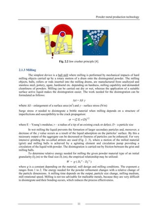 Powder metal production technology
11
Fig. 2.2 Jaw crusher principle [4].
2.1.3 Milling
The simplest device is a ball mill where milling is performed by mechanical impacts of hard
milling objects carried up by a rotary motion of a drum onto the disintegrated powder. The milling
objects, balls, rollers or rods inserted into the milling drums, are manufactured from unalloyed and
stainless steel, pottery, agate, hardmetal etc. depending on hardness, milling capability and demanded
cleanliness of powders. Milling can be carried out dry or wet, whereas the application of a suitable
surface active liquid makes the disintegration easier. The work needed for the disintegration can be
formulated as follows:
A = S·
where S – enlargement of a surface area (m2
) and  – surface stress (N/m)
Surge stress  needed to disintegrate a brittle material when milling depends on a structure of
imperfections and susceptibility to the crack propagation:
 = (2 E·r/D)1/2
where E – Young’s modulus; r – a radius of a tip of an existing crack or defect; D – a particle size
In wet milling the liquid prevents the formation of larger secondary particles and, moreover, a
decrease of the  value occurs as a result of the liquid adsorption on the particles’ surface. By this a
necessary output of the aggregate can be decreased or fineness of particles can be enhanced. For very
intensive grinding the so-called atritors are used (Fig. 2. 3), where a motion of the milled material
(grist) and milling balls is achieved by a agitating element and circulation pump providing a
circulation of the liquid with powder. The disintegration is carried out by friction between the grist and
milling balls.
To determine relative energy needed for milling the given powder material type of an initial
granularity Dp (m) to the final size Dk (m), the empirical relationship may be utilized:
W = g·( Dk
-a
– Dp
-a
)
where g is a constant depending on the material, mill design and milling conditions. The exponent a
ranges from 1 to 2. The energy needed for the powder refinement changes with a relative change of
the particle dimensions. A milling time depends on the output, particle size change, milling medium,
mill rotational speed. Milling is not too advisable for malleable metals, because they are very difficult
to disintegrate and their bonding occurs, which reduces the process effectiveness.
 