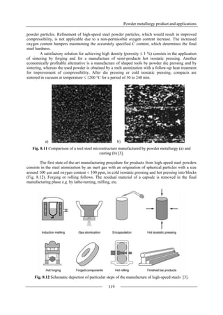 Powder metallurgy product and applications
119
powder particles. Refinement of high-speed steel powder particles, which would result in improved
compressibility, is not applicable due to a non-permissible oxygen content increase. The increased
oxygen content hampers maintaining the accurately specified C content, which determines the final
steel hardness.
A satisfactory solution for achieving high density (porosity  1 %) consists in the application
of sintering by forging and for a manufacture of semi-products hot isostatic pressing. Another
economically profitable alternative is a manufacture of shaped tools by powder die pressing and by
sintering, whereas the used powder is obtained by a melt atomization with a follow-up heat treatment
for improvement of compressibility. After die pressing or cold isostatic pressing, compacts are
sintered in vacuum at temperature  1200 °C for a period of 30 to 240 min.
a) b)
Fig. 8.11 Comparison of a tool steel microstructure manufactured by powder metallurgy (a) and
casting (b) [3].
The first state-of-the-art manufacturing procedure for products from high-speed steel powders
consists in the steel atomization by an inert gas with an origination of spherical particles with a size
around 100 µm and oxygen content  100 ppm, in cold isostatic pressing and hot pressing into blocks
(Fig. 8.12). Forging or rolling follows. The residual material of a capsule is removed in the final
manufacturing phase e.g. by lathe-turning, milling, etc.
Fig. 8.12 Schematic depiction of particular steps of the manufacture of high-speed steels [3].
 