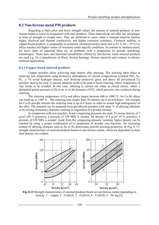 Powder metallurgy product and applications
120
8.2 Non-ferrous metal PM products
Regarding to their price and lower strength values, the amount of sintered products of non-
ferrous metals is lower in comparison with steel products. These materials do not offer any advantages
in term of strength to weight ratio. They are preferred in cases, when a sintered material features
higher electrical and thermal conductivity and higher corrosion resistance. Chemical stability in
copper-based products is comparable to austenitic chromium-nickel steels and in 65 % Ni + 35 % Cu
alloys reaches still higher values of resistance under specific conditions. In contrast to stainless steels,
for these types of materials there are no problems with a preparation by powder metallurgy
technologies. These facts and functional possibilities offered by non-ferrous metal sintered products
are used e.g. for a manufacture of filters, friction bearings, friction materials and contacts in electro-
technical applications.
8.2.1 Copper-based sintered products
Copper powders allow achieving high density after pressing. The sintering takes place at
relatively low temperature using protective atmospheres of various compositions (cracked NH3, N2,
H2…). To avoid hydrogen disease, well dried-up protective gases and above all pre-reduced Cu
powders need to be used. A special attention needs to be paid to brass sintering, where evaporation of
zinc needs to be avoided. In this case, sintering is carried out either in closed retorts, where a
demanded partial pressure of Zn is set or in the presence of CO, which prevents zinc oxidation during
sintering.
The sintering temperature of Cu and alloys ranges between 600 to 1000 °C, for Cu-Ni alloys
can reach up to 1300 °C. The sintering time ranges from 30 minutes up to several hours - for example
for Cu-Ni powder mixture the sintering time is up to 8 hours in order to ensure high homogeneity of
the alloy. The material can be prepared from pre-alloyed powders with some % of alloying elements
or by mixing elementary elements resulting in origination of a powder mixture.
In comparison with iron powders, lower compacting pressures are used. To ensure density of 7
g/cm3
(20 % porosity), a pressure of 350 MPa is needed, for density of 8 g/cm3
(9 % porosity), a
pressure of 650 MPa is needed. Aside from the compacting pressure variation, higher density can be
reached by using a proper combination of % proportion of powder size fractions. An increasing
content of alloying elements such as Zn or Sn deteriorates powder pressing properties. In Fig. 8. 13,
strength characteristics of sintered products based on non-ferrous metals, which are dependent on their
final density, are evident.
Fig. 8.13 Strength characteristics of sintered products based on non-ferrous metals depending on
density: 1 – copper, 2 – CuSn10, 3 – CuZn10, 4 – CuZn20, 5 – Ni-Ag [2].
 