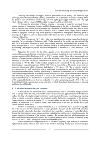 Powder metallurgy product and applications
121
Generally low strength of copper, achieved particularly at low density, and relatively high
shrinkage, which relates to the high sintering temperature, can be prevented by double sintering. From
the point of view of electrical conductivity, not even highly pure copper materials with very high
relative density achieve values of OFHC copper (oxygen free, high conductivity).
For bronzes, the application of double sintering is necessary in cases they are made from a
powder mixture of elementary elements and high homogeneity of the alloy is demanded. Compacts
tend to increase their volume, which is caused by a formation of mixed crystals (they have a larger
specific volume) with smelted Sn which dissolves in Cu. Products from alloyed bronze powders
feature a negligible shrinkage only when powder is subjected to homogenous annealing prior to
pressing, i.e.  - phase is removed. Brasses and Cu-Ni alloys also tend to shrink in the mentioned field
of achieved densities.
Beryllium bronzes and Cu-Ti alloys take up a special position among copper-based sintered
materials. For a preparation of Be-bronzes with 2 % Be, electrolytic Cu powder and a pre-alloy Cu-Be
with 26 % Be is used. At density 8 g/cm3
, after solution annealing and hardening for a period of 3
hours at temperature of 310 °C, they reach hardness 195 HB. A homogenous structure can be obtained
by sintering a heterogenous powder mixture at temperature of 840 to 920 °C for a period of 3 to 8
hours.
Regarding Be toxicity, Cu-Be alloys require special precautions and their preparation,
requiring homogenous chemical composition before solution annealing, is time-consuming. On the
contrary, sintering of Cu-Ti alloys with 1.5 to 5 % Ti is quite simple. These alloys are prepared from
mixtures of powder metals (powder of an alloy of a demanded composition is not advisable due to a
formation of Ti oxides on particle surfaces) with a particle size  40 µm, hydrogen pre-reduced at
temperature  500 °C. The powder mixture compressibility corresponds to the copper powder.
Sintering takes place at temperature 900 to 1000 °C for a period of 2 to 30 minutes in an inert gas
protective atmosphere which eliminates hydridation of Ti. Above 900 °C, a eutectic, possibly
over/above-eutectic, melt originates, which accelerates homogenization and densification of the
heterogenous mixture during sintering significantly. A formation of compounds can be controlled by a
choice of sintering conditions, so that high electrical conductivity with lower hardness can be obtained
after hardening at only partial solution of Ti in Cu in the sintered material or high hardness at lower
electrical conductivity can be obtained at an extensive solution of Ti. For alloys containing around 3 %
of Ti, a reachable hardness is observed preferably. For alloys containing around 1.4 % of Ti, very
favourable electrical conductivity is achieved a value of which depends on the temperature of sintering
and dissolving of Ti in Cu.
8.2.2 Aluminium-based sintered products
In term of the use, aluminium-based sintered materials offer a favourable strength to mass
ratio in a range up to 450 MPa, a favourable corrosion resistance and applicability to electrochemical
surface finishing (eloxing) in comparison to iron-based materials. Problems occurring during sintering
relate to oxides on particle surfaces and originate usually during the manufacture of the powder.
Oxygen content in powders is usually  2 %, whereas oxides are not reducible during the sintering
process. A preparation of Al powders using a melt atomization by an inert gas allows the oxygen
content decrease below 0.3 %.
Powders of unalloyed Al (with a content of c. 0.15 % Fe, 0.1 % Si, 0.3 % Al2O3), Cu, Mg, Mn,
Zn or Si are used for the manufacture of shape products. Powders of the mentioned admixture
elements exhibit a thermally dependent solubility of Al, which allows hardening of sintered products.
During the sintering process new phases originate, including low-melting ones, which homogenize the
powder mixture in the course of the sintering process. To promote sintering, all alloys contain Mg
which assists in breaking an oxide layer on the Al-particle surfaces before sintering by forming AlMg
eutectics at 450 °C, with a subsequent formation of MgAl2O3 spinel.
Powder mixtures are compressed at 140 to 550 MPa. Regarding high ductility of aluminium,
higher density can be achieved than for Fe or Cu powders. Sintering usually takes place in nitrogen,
 