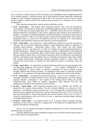 Powder metallurgy product and applications
122
less in vacuum or cracked ammonia. Other reducing or inert atmospheres lead to impaired properties
of the sintered material. Unalloyed powder can be fully densified without undesirable dimensional
changes by cyclic sintering at temperature of 600 to 660 °C for a period of 1 hour in vacuum. Powder
mixtures require a careful control of the sintering process because of a formation of new phases
(compounds).
Basic aluminium-based alloys made by powder metallurgy include:
1. Al-Si - based alloys – PM methods allow preparing materials with a fine and homogenous
microstructure which cannot be obtained by conventional methods (casting), such as hypereutectic
alloys of Al-Si type (Si content higher) than 20 % - Al26Si8Ni). Silicon has very low solubility in
aluminium therefore it precipitates as pure silicon, enhancing wear resistance of the material by its
hardness. An increase in mechanical properties and thermal stability of a structure can be achieved
by alloying with Ni, Fe, Mn, etc. Ni with Al create an important intermetallic phase Al3Ni, which is
temperature stable as a result of low Ni diffusivity and very low solubility in Al. Al3Ni particles
strengthen grain boundaries and prevent their growth at elevated temperatures.
2. Al-Fe - based alloys – are prepared by a rapid solidification method (e.g. the melt atomization).
Alloying with iron increases aluminium strength at high temperatures thanks to dispersion of
secondary phase particles. Intermetallic phases Al5Fe2, Al3Fe exhibit very high melting
temperature. Al-Fe-X – type alloys (X = Ce, Mo, Cr, V) feature very good mechanical properties at
elevated temperatures. Strength and high temperature stability is determined by finely dispersed
particles of incoherent intermetallic phases which hamper grain boundary motion. Mechanical
alloying enables to obtain alloys with extremely fine grains which are stabilized by fine dispersion
particles of aluminium oxide and carbide. Due to an ultrafine microstructure, these alloys exhibit
high strength characteristics. Mechanical alloying technology enables to obtain alloys with
extremely fine grains which are stabilized by fine dispersion particles of aluminium oxide and
carbide.
3. Al-Mg - based alloys – are prepared by mechanical alloying and feature increased strength, while
not decreasing toughness and corrosion resistance. For example, Al4Mg0.8O1.1C and
Al4Cu1.5Mg0.8O1.1C alloys feature an attractive combination of tensile strength, fracture
strength, toughness and corrosion resistance. An advantage of these alloys is a decrease in specific
weight by 5 % in comparison with other high-strength alloys (applications in the aircraft industry).
4. Al-Ti – based alloys – are prepared by mechanical alloying. Ti has very low solubility in Al. A
noticeable refinement of titanium particles occurs during the milling process and TiAl3 particles
originate through a subsequent in situ reaction in the heating process during the powder
compaction.These alloys exhibit an ultrafine temperature stable structure with fine and
homogenously distributed TiAl3 particles (20 up to 250 nm).
5. Al-Al4C3 - based alloys – these dispersely hardened alloys (e.g. DISPAL and TEDAL) are
prepared by the reaction milling method. The alloy structure depends on an amount of Al4C3
dispersoid  the DISPAL material structure with 1 vol.% of dispersoid is characterized by non-
equiaxed grains elongated in the direction of extrusion pressing with a size of 1.4 to 1.6 mm in the
direction perpendicular to the pressing direction; the material structure with 10 vol.% of Al4C3 is
formed by equiaxed grains with a size of 0.6 to 0.8 mm  significant structural changes influence
the strength characteristics.
6. Al-Al2O3 - based alloys – are prepared above all by a powder mixture extrusion pressing.
Hardening of these alloys is based on a superposition of the dispersion strengthening by oxide
particles and subgrain strengthening.
In Fig. 8.14, the strength and hardness temperature dependences of various aluminium-based
sintered products are depicted.
Al-alloys obtained by the rapid solidification method can be divided into three basic groups in
term of their properties and applicability:
 