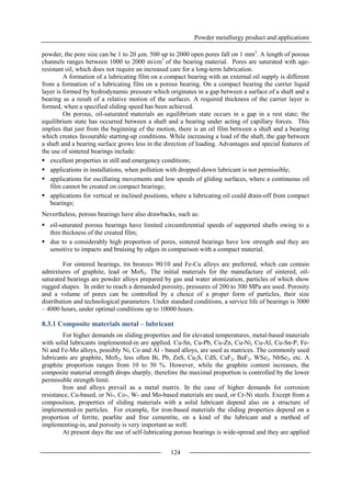 Powder metallurgy product and applications
124
powder, the pore size can be 1 to 20 µm. 500 up to 2000 open pores fall on 1 mm2
. A length of porous
channels ranges between 1000 to 2000 m/cm3
of the bearing material. Pores are saturated with age-
resistant oil, which does not require an increased care for a long-term lubrication.
A formation of a lubricating film on a compact bearing with an external oil supply is different
from a formation of a lubricating film on a porous bearing. On a compact bearing the carrier liquid
layer is formed by hydrodynamic pressure which originates in a gap between a surface of a shaft and a
bearing as a result of a relative motion of the surfaces. A required thickness of the carrier layer is
formed, when a specified sliding speed has been achieved.
On porous, oil-saturated materials an equilibrium state occurs in a gap in a rest state; the
equilibrium state has occurred between a shaft and a bearing under acting of capillary forces. This
implies that just from the beginning of the motion, there is an oil film between a shaft and a bearing
which creates favourable starting-up conditions. While increasing a load of the shaft, the gap between
a shaft and a bearing surface grows less in the direction of loading. Advantages and special features of
the use of sintered bearings include:
 excellent properties in still and emergency conditions;
 applications in installations, when pollution with dropped-down lubricant is not permissible;
 applications for oscillating movements and low speeds of gliding surfaces, where a continuous oil
film cannot be created on compact bearings;
 applications for vertical or inclined positions, where a lubricating oil could drain-off from compact
bearings;
Nevertheless, porous bearings have also drawbacks, such as:
 oil-saturated porous bearings have limited circumferential speeds of supported shafts owing to a
thin thickness of the created film;
 due to a considerably high proportion of pores, sintered bearings have low strength and they are
sensitive to impacts and bruising by edges in comparison with a compact material.
For sintered bearings, tin bronzes 90/10 and Fe-Cu alloys are preferred, which can contain
admixtures of graphite, lead or MoS2. The initial materials for the manufacture of sintered, oil-
saturated bearings are powder alloys prepared by gas and water atomization, particles of which show
rugged shapes. In order to reach a demanded porosity, pressures of 200 to 300 MPa are used. Porosity
and a volume of pores can be controlled by a choice of a proper form of particles, their size
distribution and technological parameters. Under standard conditions, a service life of bearings is 3000
– 4000 hours, under optimal conditions up to 10000 hours.
8.3.1 Composite materials metal – lubricant
For higher demands on sliding properties and for elevated temperatures, metal-based materials
with solid lubricants implemented-in are applied. Cu-Sn, Cu-Pb, Cu-Zn, Cu-Ni, Cu-Al, Cu-Sn-P, Fe-
Ni and Fe-Mo alloys, possibly Ni, Co and Al - based alloys, are used as matrices. The commonly used
lubricants are graphite, MoS2, less often Bi, Pb, ZnS, Cu2S, CdS, CaF2, BaF2, WSe2, NbSe2, etc. A
graphite proportion ranges from 10 to 30 %. However, while the graphite content increases, the
composite material strength drops sharply, therefore the maximal proportion is controlled by the lower
permissible strength limit.
Iron and alloys prevail as a metal matrix. In the case of higher demands for corrosion
resistance, Cu-based, or Ni-, Co-, W- and Mo-based materials are used, or Cr-Ni steels. Except from a
composition, properties of sliding materials with a solid lubricant depend also on a structure of
implemented-in particles. For example, for iron-based materials the sliding properties depend on a
proportion of ferrite, pearlite and free cementite, on a kind of the lubricant and a method of
implementing-in, and porosity is very important as well.
At present days the use of self-lubricating porous bearings is wide-spread and they are applied
 