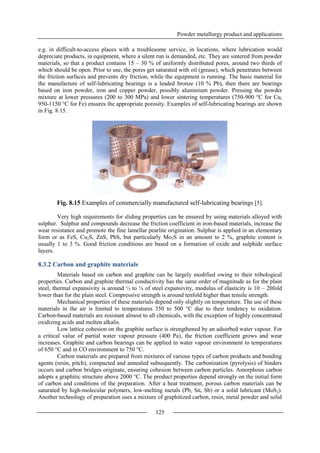 Powder metallurgy product and applications
125
e.g. in difficult-to-access places with a troublesome service, in locations, where lubrication would
depreciate products, in equipment, where a silent run is demanded, etc. They are sintered from powder
materials, so that a product contains 15 – 30 % of uniformly distributed pores, around two thirds of
which should be open. Prior to use, the pores get saturated with oil (grease), which penetrates between
the friction surfaces and prevents dry friction, while the equipment is running. The basic material for
the manufacture of self-lubricating bearings is a leaded bronze (10 % Pb), then there are bearings
based on iron powder, iron and copper powder, possibly aluminium powder. Pressing the powder
mixture at lower pressures (200 to 300 MPa) and lower sintering temperatures (750-900 °C for Cu,
950-1150 °C for Fe) ensures the appropriate porosity. Examples of self-lubricating bearings are shown
in Fig. 8.15.
Fig. 8.15 Examples of commercially manufactured self-lubricating bearings [5].
Very high requirements for sliding properties can be ensured by using materials alloyed with
sulphur. Sulphur and compounds decrease the friction coefficient in iron-based materials, increase the
wear resistance and promote the fine lamellar pearlite origination. Sulphur is applied in an elementary
form or as FeS, Cu2S, ZnS, PbS, but particularly Mo2S in an amount to 2 %, graphite content is
usually 1 to 3 %. Good friction conditions are based on a formation of oxide and sulphide surface
layers.
8.3.2 Carbon and graphite materials
Materials based on carbon and graphite can be largely modified owing to their tribological
properties. Carbon and graphite thermal conductivity has the same order of magnitude as for the plain
steel, thermal expansivity is around ½ to ¼ of steel expansivity, modulus of elasticity is 10 – 20fold
lower than for the plain steel. Compressive strength is around tenfold higher than tensile strength.
Mechanical properties of these materials depend only slightly on temperature. The use of these
materials in the air is limited to temperatures 350 to 500 °C due to their tendency to oxidation.
Carbon-based materials are resistant almost to all chemicals, with the exception of highly concentrated
oxidizing acids and molten alkalis.
Low lattice cohesion on the graphite surface is strengthened by an adsorbed water vapour. For
a critical value of partial water vapour pressure (400 Pa), the friction coefficient grows and wear
increases. Graphite and carbon bearings can be applied in water vapour environment to temperatures
of 650 °C and in CO environment to 750 °C.
Carbon materials are prepared from mixtures of various types of carbon products and bonding
agents (resin, pitch), compacted and annealed subsequently. The carbonization (pyrolysis) of binders
occurs and carbon bridges originate, ensuring cohesion between carbon particles. Amorphous carbon
adopts a graphitic structure above 2000 °C. The product properties depend strongly on the initial form
of carbon and conditions of the preparation. After a heat treatment, porous carbon materials can be
saturated by high-molecular polymers, low-melting metals (Pb, Sn, Sb) or a solid lubricant (MoS2).
Another technology of preparation uses a mixture of graphitized carbon, resin, metal powder and solid
 