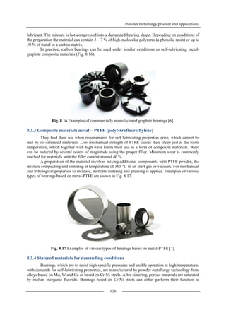 Powder metallurgy product and applications
126
lubricant. The mixture is hot-compressed into a demanded bearing shape. Depending on conditions of
the preparation the material can contain 5 – 7 % of high-molecular polymers (a phenolic resin) or up to
30 % of metal in a carbon matrix.
In practice, carbon bearings can be used under similar conditions as self-lubricating metal-
graphite composite materials (Fig. 8.16).
Fig. 8.16 Examples of commercially manufactured graphite bearings [6].
8.3.3 Composite materials metal – PTFE (polytetrafluorethylene)
They find their use when requirements for self-lubricating properties arise, which cannot be
met by oil-saturated materials. Low mechanical strength of PTFE causes their creep just at the room
temperature, which together with high wear limits their use in a form of composite materials. Wear
can be reduced by several orders of magnitude using the proper filler. Minimum wear is commonly
reached for materials with the filler content around 40 %.
A preparation of the material involves mixing additional components with PTFE powder, the
mixture compacting and sintering at temperature of 360 °C in an inert gas or vacuum. For mechanical
and tribological properties to increase, multiple sintering and pressing is applied. Examples of various
types of bearings based on metal-PTFE are shown in Fig. 8.17.
Fig. 8.17 Examples of various types of bearings based on metal-PTFE [7].
8.3.4 Sintered materials for demanding conditions
Bearings, which are to resist high specific pressures and enable operation at high temperatures
with demands for self-lubricating properties, are manufactured by powder metallurgy technology from
alloys based on Mo, W and Co or based on Cr-Ni steels. After sintering, porous materials are saturated
by molten inorganic fluoride. Bearings based on Cr-Ni steels can either perform their function in
 