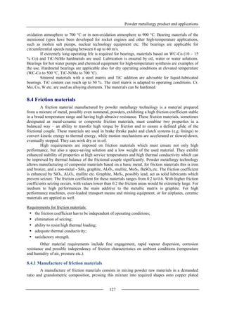 Powder metallurgy product and applications
127
oxidation atmosphere to 700 °C or in non-oxidation atmosphere to 900 °C. Bearing materials of the
mentioned types have been developed for rocket engines and other high-temperature applications,
such as molten salt pumps, nuclear technology equipment etc. The bearings are applicable for
circumferential speeds ranging between 6 up to 60 m/s.
If extremely long operating life is required for bearings, materials based on WC-Co (10 – 15
% Co) and TiC-NiMo hardmetals are used. Lubrication is ensured by oil, water or water solutions.
Bearings for hot water pumps and chemical equipment for high-temperature synthesis are examples of
the use. Hardmetal bearings are applicable also for dry operating conditions at elevated temperature
(WC-Co to 500 °C, TiC-NiMo to 700 °C).
Sintered materials with a steel matrix and TiC addition are advisable for liquid-lubricated
bearings. TiC content can reach up to 50 %. The steel matrix is adapted to operating conditions. Cr,
Mo, Co, W etc. are used as alloying elements. The materials can be hardened.
8.4 Friction materials
A friction material manufactured by powder metallurgy technology is a material prepared
from a mixture of metal, possibly even nonmetal, powders, exhibiting a high friction coefficient stable
in a broad temperature range and having high abrasive resistance. These friction materials, sometimes
designated as metal-ceramic or composite friction materials, must combine two properties in a
balanced way – an ability to transfer high torque by friction and to ensure a defined glide of the
frictional couple. These materials are used in brake (brake pads) and clutch systems (e.g. linings) to
convert kinetic energy to thermal energy, while motion mechanisms are accelerated or slowed-down,
eventually stopped. They can work dry or in oil.
High requirements are imposed on friction materials which must ensure not only high
performance, but also a space-saving solution and a low weight of the used material. They exhibit
enhanced stability of properties at high service temperatures and high thermal conductivity which can
be improved by thermal balance of the frictional couple significantly. Powder metallurgy technology
allows manufacturing of composite materials based on a basic metal, for friction materials this is iron
and bronze, and a non-metal - Si02, graphite, Al2O3, mullite, MoS2, BaSO4 etc. The friction coefficient
is enhanced by SiO2, Al2O3, mullite etc. Graphite, MoS2, possibly lead, act as solid lubricants which
prevent seizure. The friction coefficient for these materials ranges from 0.2 to 0.6. With higher friction
coefficients seizing occurs, with values lower than 0.2 the friction areas would be extremely large. For
medium to high performances the main additive to the metallic matrix is graphite. For high
performance machines, over-loaded transport means and mining equipment, or for airplanes, ceramic
materials are applied as well.
Requirements for friction materials:
 the friction coefficient has to be independent of operating conditions;
 elimination of seizing;
 ability to resist high thermal loading;
 adequate thermal conductivity;
 satisfactory strength.
Other material requirements include fine engagement, rapid vapour dispersion, corrosion
resistance and possible independency of friction characteristics on ambient conditions (temperature
and humidity of air, pressure etc.).
8.4.1 Manufacture of friction materials
A manufacture of friction materials consists in mixing powder raw materials in a demanded
ratio and granulometric composition, pressing this mixture into required shapes onto copper plated
 