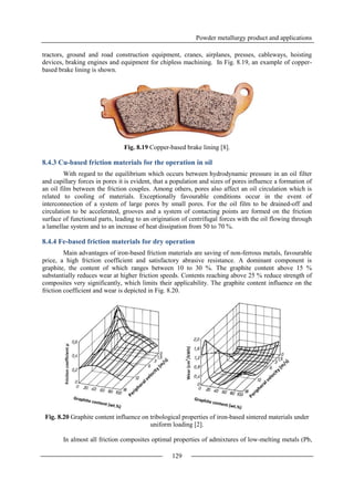 Powder metallurgy product and applications
129
tractors, ground and road construction equipment, cranes, airplanes, presses, cableways, hoisting
devices, braking engines and equipment for chipless machining. In Fig. 8.19, an example of copper-
based brake lining is shown.
Fig. 8.19 Copper-based brake lining [8].
8.4.3 Cu-based friction materials for the operation in oil
With regard to the equilibrium which occurs between hydrodynamic pressure in an oil filter
and capillary forces in pores it is evident, that a population and sizes of pores influence a formation of
an oil film between the friction couples. Among others, pores also affect an oil circulation which is
related to cooling of materials. Exceptionally favourable conditions occur in the event of
interconnection of a system of large pores by small pores. For the oil film to be drained-off and
circulation to be accelerated, grooves and a system of contacting points are formed on the friction
surface of functional parts, leading to an origination of centrifugal forces with the oil flowing through
a lamellae system and to an increase of heat dissipation from 50 to 70 %.
8.4.4 Fe-based friction materials for dry operation
Main advantages of iron-based friction materials are saving of non-ferrous metals, favourable
price, a high friction coefficient and satisfactory abrasive resistance. A dominant component is
graphite, the content of which ranges between 10 to 30 %. The graphite content above 15 %
substantially reduces wear at higher friction speeds. Contents reaching above 25 % reduce strength of
composites very significantly, which limits their applicability. The graphite content influence on the
friction coefficient and wear is depicted in Fig. 8.20.
Fig. 8.20 Graphite content influence on tribological properties of iron-based sintered materials under
uniform loading [2].
In almost all friction composites optimal properties of admixtures of low-melting metals (Pb,
 