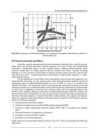 Powder metallurgy product and applications
131
Fig. 8.22 Comparison of tribological properties of a composite Fe-graphite with/without an additive of
ceramic phases [2].
8.5 Porous materials and filters
Generally, materials manufactured by powder metallurgy technology show a specific porosity.
Many times, this porosity deteriorates material properties. For some of them the manufacturing
technology is intentionally chosen, so that a product reaches a defined required porosity. These
materials include above all sliding materials and the so-called metal filters. Porosity of sliding
materials is to 30 %, porosity of metal filters of powder materials reaches up to 60 % and of metal
fiber filters up to 90 %. A determining factor is permeability of highly porous materials, i.e. many-
sided openness of pores.
For the manufacture of metal filters, bronze and stainless steels are used most frequently as an
initial material, and further, in some special events, nickel and titanium based materials. In term of
morphology, these are spherical-shaped particles of a size of 0.040 to 1 mm or, for stainless steel
materials, thin fibers. The manufacture consists in forming powder materials by pressing in tools and
subsequent sintering. For complicated shapes, which cannot be directly compressed, the metal powder
is poured into an appropriate, commonly steel, container which gives the demanded shape to the
powder. In this container, sintering is carried out. For large-dimension parts (1000 mm in length, 320
mm in diameter and a wall thickness of 3 mm), the processing is carried out through isostatic pressing.
The basic functional properties of sintered metal filters include porosity, flow capacity and filtration
ability. In comparison with typical filtration materials (ceramics, paper) the metal filtration materials
feature the following advantages:
 uniform porosity and filtration ability;
 mechanical strength (tensile strength 30 MPa, bending strength 60 MPa);
 resistance to higher temperatures and their changes (200 to 400 °C according to the material
type);
 corrosion resistance to an aggressive environment;
 possibility to connect the filters together;
 possibility of a universal application.
Fields of the use of sintered metal filters are shown in Fig. 8.23. These are particularly the following
applications:
 