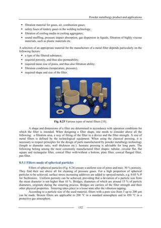 Powder metallurgy product and applications
132
 filtration material for gases, air, combustion gases;
 safety fuses of tindery gases in the welding technology;
 filtration of cooling media in cooling aggregates;
 sound muffling, pressure impact absorption, gas dispersion in liquids, filtration of highly viscous
materials, such as plastic materials etc.
A selection of an appropriate material for the manufacture of a metal filter depends particularly on the
following factors:
 a type of the filtered substance;
 required porosity, and thus also permeability;
 required mean size of pores, and thus also filtration ability;
 filtration conditions (temperature, pressure);
 required shape and size of the filter.
Fig. 8.23 Various types of metal filters [10].
A shape and dimensions of a filter are determined in accordance with operation conditions for
which the filter is intended. When designing a filter shape, one needs to consider above all the
following: a filtration area, a way of fitting of the filter in a device and the filter strength. A size of
metal filters is defined by the technological equipment. When using the classical pressing, it is
necessary to respect principles for the design of parts manufactured by powder metallurgy technology
(length to diameter ratio, wall thickness etc.). Isostatic pressing is advisable for long parts. The
following belong among the most commonly manufactured filter shapes: tubular, circular flat, flat
square and rectangular filter, conical filter with/without a bottom, plate filter, conical flanged filter,
pan filter.
8.5.1 Filters made of spherical particles
Filters of spherical particles (Fig. 8.24) ensure a uniform size of pores and max. 50 % porosity.
They find their use above all for cleaning of pressure gases. For a high proportion of spherical
particles to be achieved, surface stress increasing additives are added to sprayed metals, e.g. 0.05 % P
for Sn-bronzes. Uniform porosity can be achieved, providing that a deviation of a particle size from
the mean diameter is not higher than 10 %. Bridges, diameters of which are around 15 % of particle
diameters, originate during the sintering process. Bridges are carriers of the filter strength and their
other physical properties. Sintering takes place in a loose state after the vibration tapping.
According to a particle size of the used material, filters with a pore size from 3 up to 200 µm
can be made. Bronze filters are applicable to 200 °C in a standard atmosphere and to 450 °C in a
protective gas atmosphere.
 