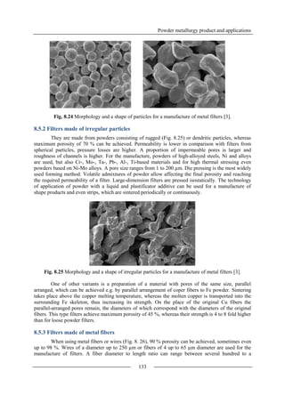 Powder metallurgy product and applications
133
Fig. 8.24 Morphology and a shape of particles for a manufacture of metal filters [3].
8.5.2 Filters made of irregular particles
They are made from powders consisting of rugged (Fig. 8.25) or dendritic particles, whereas
maximum porosity of 70 % can be achieved. Permeability is lower in comparison with filters from
spherical particles, pressure losses are higher. A proportion of impermeable pores is larger and
roughness of channels is higher. For the manufacture, powders of high-alloyed steels, Ni and alloys
are used, but also Cr-, Mo-, Ta-, Pb-, Al-, Ti-based materials and for high thermal stressing even
powders based on Ni-Mo alloys. A pore size ranges from 1 to 200 µm. Die pressing is the most widely
used forming method. Volatile admixtures of powder allow affecting the final porosity and reaching
the required permeability of a filter. Large-dimension filters are pressed isostatically. The technology
of application of powder with a liquid and plastificator additive can be used for a manufacture of
shape products and even strips, which are sintered periodically or continuously.
Fig. 8.25 Morphology and a shape of irregular particles for a manufacture of metal filters [3].
One of other variants is a preparation of a material with pores of the same size, parallel
arranged, which can be achieved e.g. by parallel arrangement of coper fibers to Fe powder. Sintering
takes place above the copper melting temperature, whereas the molten copper is transported into the
surrounding Fe skeleton, thus increasing its strength. On the place of the original Cu fibers the
parallel-arranged pores remain, the diameters of which correspond with the diameters of the original
fibers. This type filters achieve maximum porosity of 45 %, whereas their strength is 4 to 8 fold higher
than for loose powder filters.
8.5.3 Filters made of metal fibers
When using metal fibers or wires (Fig. 8. 26), 90 % porosity can be achieved, sometimes even
up to 98 %. Wires of a diameter up to 250 µm or fibers of 4 up to 65 µm diameter are used for the
manufacture of filters. A fiber diameter to length ratio can range between several hundred to a
 