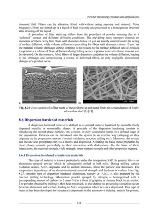 Powder metallurgy product and applications
134
thousand fold. Fibers can be vibration felted with/without using pressure and sintered. More
frequently, fibers are stirred-up in a liquid of high viscosity and processed to a homogenous structure
after draining-off the liquid.
A procedure of fiber sintering differs from the procedure of powder sintering due to a
“softened” contact and different diffusion conditions. The prevailing mass transport depends on
diameters of fibers. Very fine fibers with diameters below 10 µm are mainly sintered under the acting
of surface diffusion, while volume diffusion is prevailing for fibers with diameters above 10 µm. As
the material volume shrinkage during sintering is not related to the surface diffusion and at elevated
temperatures a release of fibers deformed during felting occurs, a porous material volume increase can
be observed. On the contrary, felted fibers of larger diameters condition the volume diffusion, leading
to the shrinkage and compensating a release of deformed fibers, so only negligible dimensional
changes of a product occur.
a) b)
Fig. 8.26 Cross-section of a filter made of metal fibers (a) and metal fibers for a manufacture of filters
of stainless steel (b) [11].
8.6 Dispersion hardened materials
A dispersion hardened material is defined as a sintered material hardened by insoluble finely
dispersed metallic or nonmetallic phases. A principle of the dispersion hardening consists in
introducing the second-phase particles into a mono- or poly-component matrix in a defined stage of
the preparation. Particles can be introduced into the system in an external way (alloying) or they
originate in the preparation process (internal oxidation, reaction milling etc.). Moreover, the system
can include also precipitates next to a matrix and dispersoid. Affecting the basic metal properties by
these phases consists particularly in their interaction with dislocations. On the basis of these
interactions, the material strength, yield strength, stress-rupture strength and other properties increase.
8.6.1 Dispersion hardened aluminium materials
This type of material is known particularly under the designation SAP. In general, this is an
aluminium sprayed powder which is subsequently milled in ball mills. During milling surface
oxidation occurs, Al2O3 originates and its content increases, while the particle size decreases. The
temperature dependence of an aluminium-based material strength and hardness is evident from Fig.
8.27. Another type of dispersion hardened aluminium, namely A1-Al4C3, is also prepared by the
reaction milling technology. Aluminium powder sprayed by nitrogen is homogenized with a
corresponding amount of carbon (to 5 mass %) in a form of graphite or furnace black in an attritor.
The powder obtained by milling is then heat processed, so that during the processing a reaction occurs
between aluminium and carbon, leading to Al4C3 origination which acts as a dispersoid. This type of
material has been developed for structural components in the automotive industry, mainly for pistons,
 