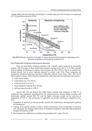 Powder metallurgy product and applications
135
cylinder heads and other thermally stressed parts. It exhibits long-term load resistance at temperature
of 773 K and short-term above 873 K.
Fig. 8.27 Schematic depiction of strength of various aluminium-based materials depending on the
operation temperature and hardening mechanism [2].
8.6.2 Dispersion hardened nickel-based materials
These are particularly composite materials with a metallic matrix hardened by nonmetallic
particles. The first types of these nickel-based materials include nickel with 2 % of ThO2, possibly
with an addition of chromium to improve heat resistance (Ni-20Cr-2ThO2). Due to its radioactivity,
thorium dioxide was in newer materials replaced by yttrium oxide Y2O3. These composites are
prepared by mechanical alloying of powders in ball mills, whereas La2O3, CeO2, Al2O3, ZrO2 can be
other dispersive phases. Alloys dispersion hardened by oxides must meet the following requirements:
 oxide must be stable;
 oxide particle size 10 to 50 nm;
 oxide amount 0.4 to 4 vol.%;
 mean interparticle spacing 50 to 300 nm;
 melting temperature above 1300 °C.
Inconel MA 754 and Inconel MA 6000 feature excellent heat resistance at 1000 °C in
comparison with superalloys manufactured by the classical process, thermal fatigue resistance and
dimensional stability. Inconel MA 758 with the higher chromium content can be used also at
temperature of 1150 °C. The manufacture of superalloys via powder metallurgy is displayed in Fig.
8.28:
1. Preparation of spherical pre-alloyed powder, particle size modification, homogenization (particle
size distribution).
2. Forming of the powder mixture in order to achieve full density using a technology of extrusion
with subsequent hot forging (improvement of mechanical properties, especially high-temperature
strength and ductility) or HIP.
3. Heat treatment for stabilization of carbides and precipitates and ´ phase (Ni3Al).
 