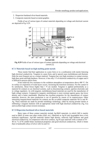 Powder metallurgy product and applications
137
2. Dispersion hardened silver-based materials.
3. Composite materials based on metal-graphite.
Fields of use of various types of contact materials depending on voltage and electrical current
are depicted in Fig. 8.29.
Fig. 8.29 Fields of use of various types of contact materials depending on voltage and electrical
current [2].
8.7.1 Materials based on high-melting point metals
These metals find their application in a pure form or in a combination with metals featuring
high electrical conductivity. Tungsten in a pure form, and in special cases molybdenum and rhenium,
finds the most frequent use as a contact material. Tungsten has very high resistance to contact erosion,
high thaw point and high hardness. However, it has only 1/3 of electrical conductivity of copper and it
is difficult to process and to form.
It has relatively low resistance to the oxidation atmosphere at temperatures above 400 °C. On
its surface an origination of oxide layers occurs, increasing the transition resistance. For the contact to
be satisfactory, thrust forces higher than 1 N are needed. Tungsten is applied preferentially as a
material for contacts in car electrical systems, such as disconnecting contacts, ignition electrodes and
in voltage regulators. As with tungsten, molybdenum-based materials are used for the manufacture of
high-voltage contacts. Compared to tungsten, molybdenum is more resistant against gases, has lower
density and is better machinable. Rhenium has excellent properties for the manufacture of contact
materials, however, the mass production is out of question by reason of its expensiveness. Other
interesting tungsten-based materials for contacts are the so-called composite materials W-Cu and W-
Ag. These materials are made by powder metallurgy technology, either by mixing powder metals or
infiltrating a tungsten skeleton with an appropriate metal with high electrical conductivity (Ag, Cu)
and excellent high contact erosion resistance.
8.7.2 Dispersion hardened silver-based materials
Basic types of these contact materials include Ag-MeO materials, in which CdO is mainly
used as MeO, in some case other oxides (ZnO, etc.). Materials as Ag-Ni and Ag-graphite have a less
technical significance. Ag-CdO materials feature high density, relatively high hardness and good
electrical conductivity. In comparison with silver contacts, Ag-Ni type materials with a content of 10 –
40 wt. % of Ni exhibit better mechanical properties and good electrical conductivity, which is better
than in hardenable alloys of silver with Au and Cd.
 