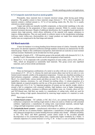 Powder metallurgy product and applications
138
8.7.3 Composite materials based on metal-graphite
Principially, these materials have to transmit electrical energy, while having good sliding
properties. The graphite content in these materials ranges between 5 - 70 %. Next to graphite, the
material contains a defined amount (c. 10 %) of low-melting metals (Sn, Pb, Zn). Cu is usually
selected as a metal component.
Copper and carbon are mutually insoluble components, so that powder metallurgy is the only
possible technology for the preparation of these composite materials. While Cu content increases,
electrical resistance decreases. Despite of additional densification, the Cu-graphite based materials for
contacts show high porosity, which allows infiltration of the material with organic substances to
improve sliding properties. They are used mainly in collector motors in the transportation technology
(railways, trams, trolley-cars, electromobiles etc.). Larger products are made from sintered plates,
smaller ones are compressed to the final shape and sintered.
8.8 Hard materials
A basis for hardness is in strong bonding forces between atoms of a lattice. Generally, the high
thaw point, low thermal expansion coefficient and high modulus of elasticity are characteristic for this
material group. Thanks to this combination of properties, hard materials are used also as wear-resistant
and heat-resistant. Hardmetals can be divided into two basic groups:
1. Compounds of metals of IV – VIII transition group in the periodic table with elements B, N, C, Si,
possibly P and S. Monooxides of metals can be also designated as hard materials.
2. Mutual B, C, N, Si compounds with a possible integration of some oxides, such as Al2O3, ZrO2 or
ThO2, which are designated as nonmetallic hard materials. This group covers also superhard
materials, such as boron nitride and diamond.
8.8.1 Cermets
These are heterogenous combinations of a metal or an alloy with one or more ceramic phases
in an amount of 15 – 85 vol. %, whereas the metal and ceramic phase must not be (or only to a very
limited extent) mutually soluble at the preparation temperature. Cermets are classified according to a
hard refractory component – carbides, carbonitrides, nitrides, oxides, borides (TiC, TiN, TiCN, WC,
Mo2C). As a metal binder, various metals and alloys are used: Ni, Co, Fe, Cr, Mo, W, stainless steel,
superalloys, titanium, zirconium, Cu- and Al-based low-melting alloys. A volume proportion of a
binder depends on required properties and the use of the given material and it is usually 15 to 85 %
(for cutting tools 10 to 15 wt. %). Important properties of cermets are low specific weight, which is
around a half in comparison with cemented carbides, high hardness even at higher temperatures,
excellent chemical stability, resistance to diffusion and oxidation wear, etc. Cermets, above all TiC-
and TiCN-based ones, find their use mainly in a manufacture of cutting tools, which are used for
heavy-duty cutting at high speeds characterized by removing larger amount of a material (a work-
piece).
Basic types of cermets:
1. Carbide-based cermets – TiC carbides, or SiC, B4C, Cr3C2, are a primary hard and high-melting
(refractory) component; low-melting tough metals or alloys are used as a binder (as with cemented
carbides). Applications: a manufacture of cutting tools, wear-resistant materials, selected high-
voltage and high-temperature systems, nuclear technology (SiC, B4C).
2. Carbonitride-based cermets – manufactured with/without an addition of various carbides (e.g.
Mo2C) with the use of common binders. Applications: a manufacture of high-speed cutting tools
with enhanced strength due to a better bonding between carbides and a binder – different mixability
in TiC, TiN, Mo2C and MoN quaternary system which results in the so-called spinodal
decomposition to two isostructural phases with a significantly higher wettability by a binder. A
schematic depiction of a cermet structure is in Fig. 8. 30. A base is a core of carbide or titanium
 