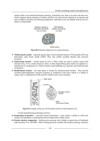 Powder metallurgy product and applications
139
nitride which is not transformed during sintering. Around the core, there is an inner and outer rim,
which originate during sintering of cermets and their size and structure depend on an amount and
type of additive elements and sintering temperature. Individual cores are bonded with the aid of a
nickel or cobalt binder.
Fig. 8.30 Schematic depiction of a cermet structure.
3. Nitride-based cermets – represent special types of tool materials based on TiN (possibly ZrN) and
particularly cubic boron nitride (CBN). They also exhibit excellent thermal and corrosion
resistance.
4. Oxide-based cermets – cermets based on UO2 or ThO2 oxides are used in nuclear reactor fuel
elements (Fig. 8.31); cermets based on Al2O3 or other high-melting point oxides are applied in a
manufacture of components in a field of molten metal handling (e.g. tap holes and structural parts
of furnaces).
5. Boride-based cermets – the main phase is formed by transition-metal borides. They provide
excellent high-temperature corrosion resistance in comparison with active metals in a molten or
vapour state; a combination of ZrB2 and SiC exhibit erosive wear resistance.
Fig. 8.31 Example of the use of UO2-based cermets in fuel elements [13].
Cermet manufacturing technology involves:
a) Preparation of powders – a powder mixture (hard phase + pure metal) is milled in a ball mill,
whereas the hard phase is disintegrated and enveloped with a binder metal.
b) Powder mixture compaction – double-action pressing with a binder in special dies of hardmetal
under pressure 35 to 100 MPa. Other forming processes include cold isostatic pressing, extrusion,
 