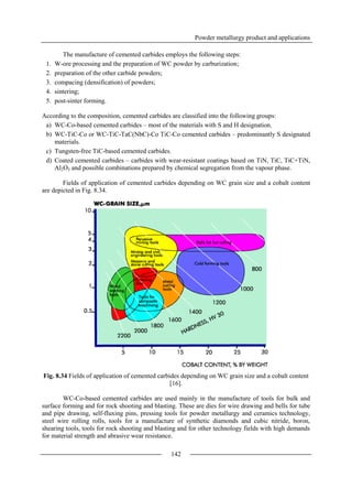 Powder metallurgy product and applications
142
The manufacture of cemented carbides employs the following steps:
1. W-ore processing and the preparation of WC powder by carburization;
2. preparation of the other carbide powders;
3. compacing (densification) of powders;
4. sintering;
5. post-sinter forming.
According to the composition, cemented carbides are classified into the following groups:
a) WC-Co-based cemented carbides – most of the materials with S and H designation.
b) WC-TiC-Co or WC-TiC-TaC(NbC)-Co TiC-Co cemented carbides – predominantly S designated
materials.
c) Tungsten-free TiC-based cemented carbides.
d) Coated cemented carbides – carbides with wear-resistant coatings based on TiN, TiC, TiC+TiN,
Al2O3 and possible combinations prepared by chemical segregation from the vapour phase.
Fields of application of cemented carbides depending on WC grain size and a cobalt content
are depicted in Fig. 8.34.
Fig. 8.34 Fields of application of cemented carbides depending on WC grain size and a cobalt content
[16].
WC-Co-based cemented carbides are used mainly in the manufacture of tools for bulk and
surface forming and for rock shooting and blasting. These are dies for wire drawing and bells for tube
and pipe drawing, self-fluxing pins, pressing tools for powder metallurgy and ceramics technology,
steel wire rolling rolls, tools for a manufacture of synthetic diamonds and cubic nitride, boron,
shearing tools, tools for rock shooting and blasting and for other technology fields with high demands
for material strength and abrasive wear resistance.
 