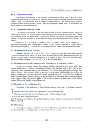 Powder metallurgy product and applications
145
8.9.1.2 Menstruum process
his involves the formation of WC within a melt of auxiliary metal, such as Ni or Co. W or
tungsten ore and carbon are added to the melt and react to form the carbides at temperature around
2000 °C. With a ratio of auxiliary metal to tungsten of approximately 2:1 and slow cooling of the melt,
relatively coarse carbide particles (up to 1 mm) are precititated. Finer sizes can be obtained by
additional dilution and faster cooling.
8.9.1.3 Direct reduction from W-ore
The method of production of WC in a single crystal form also employs auxiliary metals, in
exothermic reactions. This process involves the reduction of a mixture of W concentrate and Fe-oxide
by aluminium metal, and simultaneous carburization through the addition of calcium carbide and
carbon. The reactants are added in proportions that sustain an exothermic reaction above 2500 °C as
follows:
6 Fe(Mn)WO4 + 55 Al + 3 CaC2 + 3 Fe3O4  6 WC + 6 Fe(Mn) + 9 Fe + 3 CaO + 11Al2O3)
The resulting product, after cooling-down, consists of WC crystals disperged in Fe(Mn) and an
admixture-containing slag. Crystalline WC is then separated from Fe(Mn) matrix in a chemical way.
8.9.2 Preparation of mixed carbides
WC-TiC, WC-TiC-TaC or WC-TiC-(Ta, Nb)C carbides are used for cutting tools to resist
cratering or chemical wear. Oxides of these metals are mixed with metallic W-powder and carbon, the
mixture is heated under a hydrogen atmosphere or in vacuum to reduce the oxides and form solid-
solution carbides, such as WC-TiC, WC-TiC-TaC or WC-TiC-(Ta, Nb)C.
8.9.3 Preparation of powder mixtures for a manufacture of cemented carbides
A base for a powder mixture for cemented carbide production is WC mixed with a fine
metallic binder (Co, Ni, Co) or with additions of other cubic carbides, such as TiC, TaC or NbC
depending on the required properties and application. The mixture undergoes intensive milling (ball
mills or vibratory mills, attritors), which is necessary to break up the initial carbides and to blend the
various components such that every carbide particle is coated with binder metal. Milling is performed
under an organic liquid (heptane, acetone) to minimize heating of the powder and to prevent oxidation
of the mixture. Solid lubricants are added to the powder mixture in the final stages of the milling
process. The organic liquid is removed by drying.
8.9.4 Forming of the carbide powders
Depending on the application of the specified product, a wide variety of techniques are used,
e.g.:
 tools for mining and construction applications – one-direction pressing;
 high wear-resistant tools and metal forming tools – cold isostatic pressing;
 rods and wires – extrusion process.
Carbide powders do not deform during the compacting process, whereas maximum relative density of
65 % is achieved.
8.9.5 Sintering
Sintering of compacts involves removal of lubricants, densification and microstructure
development and it can use a protective hydrogen atmosphere or vacuum.
 