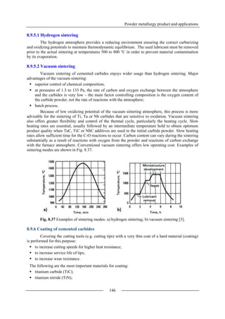 Powder metallurgy product and applications
146
8.9.5.1 Hydrogen sintering
The hydrogen atmosphere provides a reducing environment ensuring the correct carburizing
and oxidizing potentials to maintain thermodynamic equilibrium. The used lubricant must be removed
prior to the actual sintering at temperatures 500 to 800 °C in order to prevent material contamination
by its evaporation.
8.9.5.2 Vacuum sintering
Vacuum sintering of cemented carbides enjoys wider usage than hydrogen sintering. Major
advantages of the vacuum sintering:
 superior control of chemical composition;
 at pressures of 1.3 to 133 Pa, the rate of carbon and oxygen exchange between the atmosphere
and the carbides is very low – the main factor controlling composition is the oxygen content of
the carbide powder, not the rate of reactions with the atmosphere;
 batch process.
Because of low oxidizing potential of the vacuum sintering atmosphere, this process is more
advisable for the sintering of Ti, Ta or Nb carbides that are sensitive to oxidation. Vacuum sintering
also offers greater flexibility and control of the thermal cycle, particularly the heating cycle. Slow
heating rates are essential, usually followed by an intermediate temperature hold to obtain optimum
product quality when TaC, TiC or NbC additives are used in the initial carbide powder. Slow heating
rates allow sufficient time for the C-O reactions to occur. Carbon content can vary during the sintering
substantially as a result of reactions with oxygen from the powder and reactions of carbon exchange
with the furnace atmosphere. Conventional vacuum sintering offers low operating cost. Examples of
sintering modes are shown in Fig. 8.37.
Fig. 8.37 Examples of sintering modes: a) hydrogen sintering; b) vacuum sintering [3].
8.9.6 Coating of cemented carbides
Covering the cutting tools (e.g. cutting tips) with a very thin coat of a hard material (coating)
is performed for this purpose:
 to increase cutting speeds for higher heat resistance;
 to increase service life of tips;
 to increase wear resistance.
The following are the most important materials for coating:
 titanium carbide (TiC);
 titanium nitride (TiN);
 