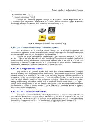 Powder metallurgy product and applications
147
 aluminium oxide (Al2O3);
 titanium carbonitride (TiCN).
Coatings are commonly prepared through PVD (Physical Vapour Deposition), CVD
(Chemical Vapour Deposition), possibly PACVD (Plasma Assisted Chemical Vapour Deposition)
technology. Tool tips with various types of coatings are shown in Fig. 8.38.
Fig. 8.38 Tool tips with various types of coatings [17].
8.9.7 Types of cemented carbides and their microstructure
The performance of a cemented carbide cutting tool is strongly composition and
microstructure dependent, and the properties depend not only on the type and amount of carbides but
also on the carbide grain size and the amount of the binder metal.
Tungsten and molybdenum carbides have hexagonal crystal structures, whereas Ti, Ta, Nb, V,
Hf and Zr carbides are cubic. Cobalt is the most frequently preferred binder in cemented carbides due
to its outstanding wetting and adhesion characteristics. Nickel is used in less than 10 % of the total
production of cemented carbides because of its poor wettability, lower hardness and toughness,
nevertheless, offers slightly improved corrosion and oxidation resistance.
8.9.7.1 WC-Co type cemented carbides
They consist of WC particles bonded with cobalt. For their excellent resistance to simple
abrasive wear they have many applications in metal cutting. The commercially significant cemented
carbides contain Co in the range of 3 to 25 wt. %; for machining purposes, cemented carbides with 3
to 12 wt. % Co and WC particle sizes from 0.5 to 5 µm are commonly used. The ideal microstructure
of WC-Co type cemented carbides exhibits two phases: angular WC grains and Co-binder (Fig. 8.39).
During manufacturing, the carbon content must be controlled within narrow limits – too high C
content results in the presence of free and finely divided graphite, while deficiency in carbon results in
the formation of a series of double carbides (Co3W3C or Co6W6C), commonly known as -phase,
which causes severe embrittlement.
8.9.7.2 WC-TiC-Co type cemented carbides
These types of cemented carbides exhibit higher resistance to chemical attack and diffusion
wear when machining steels. Tungsten carbides diffuse readily into the steel chip surface, but the solid
solution of WC-TiC resists this type of chemical attack. Unfortunately, WC-TiC is more brittle and
less abrasive wear resistant than WC. The content of TiC is typically no greater than 15 wt.%.
 