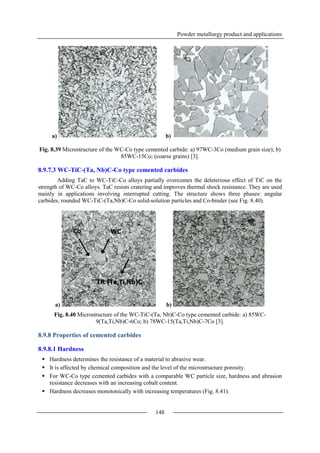 Powder metallurgy product and applications
148
a) b)
Fig. 8.39 Microstructure of the WC-Co type cemented carbide: a) 97WC-3Co (medium grain size); b)
85WC-15Co; (coarse grains) [3].
8.9.7.3 WC-TiC-(Ta, Nb)C-Co type cemented carbides
Adding TaC to WC-TiC-Co alloys partially overcomes the deleterious effect of TiC on the
strength of WC-Co alloys. TaC resists cratering and improves thermal shock resistance. They are used
mainly in applications involving interrupted cutting. The structure shows three phases: angular
carbides, rounded WC-TiC-(Ta,Nb)C-Co solid-solution particles and Co-binder (see Fig. 8.40).
a) b)
Fig. 8.40 Microstructure of the WC-TiC-(Ta, Nb)C-Co type cemented carbide: a) 85WC-
9(Ta,Ti,Nb)C-6Co; b) 78WC-15(Ta,Ti,Nb)C-7Co [3].
8.9.8 Properties of cemented carbides
8.9.8.1 Hardness
 Hardness determines the resistance of a material to abrasive wear.
 It is affected by chemical composition and the level of the microstructure porosity.
 For WC-Co type cemented carbides with a comparable WC particle size, hardness and abrasion
resistance decreases with an increasing cobalt content.
 Hardness decreases monotonically with increasing temperatures (Fig. 8.41).
 