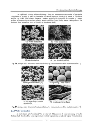 Powder metal production technology
14
The rapid melt cooling allows obtaining a fine and homogenous distribution of particular
components of an alloy in particles; otherwise they would segregate intensely by reason of a different
weight, e.g. Fe-Pb, Cu-Pb based alloys etc. Another advantage is preventing a formation of coarse-
grained structure components (precipitates) which would be formed during a slow cooling-down. For
example, these are various types of carbides in high-speed steels.
Fig. 2.6 A shape and a structure of particles obtained by various methods of the melt atomization [7].
Fig. 2.7 A shape and a structure of particles obtained by various methods of the melt atomization [7].
2.2.1 Water atomization
A melt stream gets “splintered” by a water jet. The process of water atomizing of melts
features high density of the spraying medium (water), high cooling speed and vapour formation in a
 