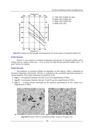 Powder metallurgy product and applications
150
Fig. 8.43 Variation in yield strength with temperature for various types of cemented carbides [3].
8.9.8.3 Density
Density is very sensitive to chemical composition and porosity of cemented carbides and is
widely used as a quality control test – 10 to 12 g/cm3
for high alloyed cemented carbides and c. 15
g/cm3
for low Co contents.
8.9.8.4 Porosity
The properties of cemented carbides are dependent on their density, which is dependent on
chemical composition and porosity. Porosity is evaluated on the as-polished specimens pursuant to
current standards. Three types of porosity are rated (Fig. 8.44):
 type A – covering pore diameters less than 10 µm (at a magnification of 200x);
 type B – covering pore diameters between 10 and 25 µm (at a magnification of 100x);
 type C – covering porosity developed by the presence (precipitation) of free carbon (at a
magnification of 100x).
a) b)
Fig. 8.44 Porosity in WC-Co cemented carbides: a) type A; b) type C [3].
 