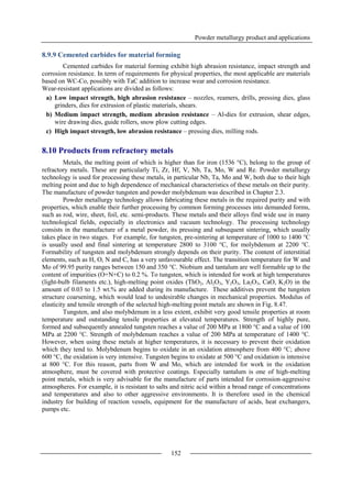 Powder metallurgy product and applications
152
8.9.9 Cemented carbides for material forming
Cemented carbides for material forming exhibit high abrasion resistance, impact strength and
corrosion resistance. In term of requirements for physical properties, the most applicable are materials
based on WC-Co, possibly with TaC addition to increase wear and corrosion resistance.
Wear-resistant applications are divided as follows:
a) Low impact strength, high abrasion resistance – nozzles, reamers, drills, pressing dies, glass
grinders, dies for extrusion of plastic materials, shears.
b) Medium impact strength, medium abrasion resistance – Al-dies for extrusion, shear edges,
wire drawing dies, guide rollers, snow plow cutting edges.
c) High impact strength, low abrasion resistance – pressing dies, milling rods.
8.10 Products from refractory metals
Metals, the melting point of which is higher than for iron (1536 °C), belong to the group of
refractory metals. These are particularly Ti, Zr, Hf, V, Nb, Ta, Mo, W and Re. Powder metallurgy
technology is used for processing these metals, in particular Nb, Ta, Mo and W, both due to their high
melting point and due to high dependence of mechanical characteristics of these metals on their purity.
The manufacture of powder tungsten and powder molybdenum was described in Chapter 2.3.
Powder metallurgy technology allows fabricating these metals in the required purity and with
properties, which enable their further processing by common forming processes into demanded forms,
such as rod, wire, sheet, foil, etc. semi-products. These metals and their alloys find wide use in many
technological fields, especially in electronics and vacuum technology. The processing technology
consists in the manufacture of a metal powder, its pressing and subsequent sintering, which usually
takes place in two stages. For example, for tungsten, pre-sintering at temperature of 1000 to 1400 °C
is usually used and final sintering at temperature 2800 to 3100 °C, for molybdenum at 2200 °C.
Formability of tungsten and molybdenum strongly depends on their purity. The content of interstitial
elements, such as H, O, N and C, has a very unfavourable effect. The transition temperature for W and
Mo of 99.95 purity ranges between 150 and 350 °C. Niobium and tantalum are well formable up to the
content of impurities (O+N+C) to 0.2 %. To tungsten, which is intended for work at high temperatures
(light-bulb filaments etc.), high-melting point oxides (ThO2, Al2O3, Y2O3, La2O3, CaO, K2O) in the
amount of 0.03 to 1.5 wt.% are added during its manufacture. These additives prevent the tungsten
structure coarsening, which would lead to undesirable changes in mechanical properties. Modulus of
elasticity and tensile strength of the selected high-melting point metals are shown in Fig. 8.47.
Tungsten, and also molybdenum in a less extent, exhibit very good tensile properties at room
temperature and outstanding tensile properties at elevated temperatures. Strength of highly pure,
formed and subsequently annealed tungsten reaches a value of 200 MPa at 1800 °C and a value of 100
MPa at 2200 °C. Strength of molybdenum reaches a value of 200 MPa at temperature of 1400 °C.
However, when using these metals at higher temperatures, it is necessary to prevent their oxidation
which they tend to. Molybdenum begins to oxidate in an oxidation atmosphere from 400 °C; above
600 °C, the oxidation is very intensive. Tungsten begins to oxidate at 500 °C and oxidation is intensive
at 800 °C. For this reason, parts from W and Mo, which are intended for work in the oxidation
atmosphere, must be covered with protective coatings. Especially tantalum is one of high-melting
point metals, which is very advisable for the manufacture of parts intended for corrosion-aggressive
atmospheres. For example, it is resistant to salts and nitric acid within a broad range of concentrations
and temperatures and also to other aggressive environments. It is therefore used in the chemical
industry for building of reaction vessels, equipment for the manufacture of acids, heat exchangers,
pumps etc.
 