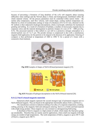 Powder metallurgy product and applications
155
because of preventing a formation of long dendrites of the -Fe soft magnetic phase (causing
difficulties when milling) and the Nd-rich phase is finely and homogenously distributed within the
whole material volume. All the process parameters must be controlled within narrow limits – the
molten alloy temperature, melt flow velocity, melt strand shape, cooling medium temperature etc.
Material in a form of crushed plate castings or strips of a thickness of 0.3 to 0.5 mm, obtained via the
SC method, is then subjected to hydrogen decrepitation, which, in principle, substitutes for mechanical
grinding and milling. As a result of a formation of hydrides, a number of microcracks originate due to
expansion stress and the material disintegration to particles (lumps) of a size of 10 – 1000 µm (Fig.
8.51). The processed material is then milled in a jet mill in a protective nitrogen atmosphere to a
desired particle size of 3 to 5 µm. The powder mixture is compressed in dies with a simultaneous
magnetic field application, for the particles to be aligned in the direction of its application. Sintering of
compacts is then performed at temperature of 1060 to 1090 °C for a period of 2 hours with a
consecutive heat treatment.
Fig. 8.50 Examples of shapes of Nd-Fe-B-based permanent magnets [19].
Fig. 8.51 Principle of hydrogen decrepitation in the Nd-Fe-B-based material [20].
8.11.2.2 Sm-Co-based magnetic materials
Samarium-cobalt magnets represent the second strongest type of permanent magnets next to
Nd-Fe-B-based magnets. They are based on the appropriate intermetallic phases SmCo5 and Sm2Co17.
The manufacture consists in induction melting of an alloy of a required composition, crushing,
milling, pressing in the magnetic field and subsequent sintering. Sm-Co is a brittle and hard material
with a high energy product. These magnets are very resistant to a demagnetizing field acting.
A drawback of Sm-Co magnets is a high content of cobalt, which makes the final price going-
up considerably. Therefore they are mainly used for applications, where small-size magnets with high
energy are needed at high temperatures. The work temperature of SmCo5 magnets is up to 250 °C and
of Sm2Co17 magnets up to 300 °C.
 