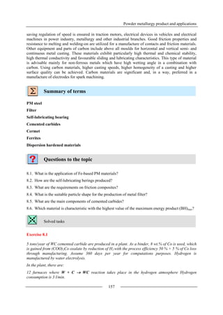 Powder metallurgy product and applications
157
saving regulation of speed is ensured in traction motors, electrical devices in vehicles and electrical
machines in power industry, metallurgy and other industrial branches. Good friction properties and
resistance to melting and welding-on are utilized for a manufacture of contacts and friction materials.
Other equipment and parts of carbon include above all moulds for horizontal and vertical semi- and
continuous metal casting. These materials exhibit particularly high thermal and chemical stability,
high thermal conductivity and favourable sliding and lubricating characteristics. This type of material
is advisable mainly for non-ferrous metals which have high wetting angle in a combination with
carbon. Using carbon materials, higher casting speeds, higher homogeneity of a casting and higher
surface quality can be achieved. Carbon materials are significant and, in a way, preferred in a
manufacture of electrodes for spark machining.
Summary of terms
PM steel
Filter
Self-lubricating bearing
Cemented carbides
Cermet
Ferrites
Dispersion hardened materials
Questions to the topic
8.1. What is the application of Fe-based PM materials?
8.2. How are the self-lubricating berings produced?
8.3. What are the requirements on friction composites?
8.4. What is the suitable particle shape for the production of metal filter?
8.5. What are the main components of cemented carbides?
8.6. Which material is characteristic with the highest value of the maximum energy product (BH)max?
Solved tasks
Exercise 8.1
5 tons/year of WC cemented carbide are produced in a plant. As a binder, 8 wt.% of Co is used, which
is gained from (COO)2Co oxalate by reduction of H2 with the process efficiency 50 % + 5 % of Co loss
through manufacturing. Assume 360 days per year for computations purposes. Hydrogen is
manufactured by water electrolysis.
In the plant, there are:
12 furnaces where W + C  WC reaction takes place in the hydrogen atmosphere Hydrogen
consumption is 3 l/min.
 