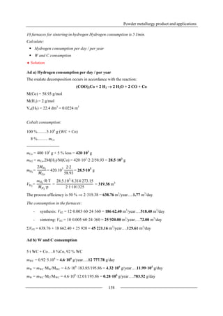 Powder metallurgy product and applications
158
10 furnaces for sintering in hydrogen Hydrogen consumption is 5 l/min.
Calculate:
 Hydrogen consumption per day / per year
 W and C consumption
 Solution
Ad a) Hydrogen consumption per day / per year
The oxalate decomposition occurs in accordance with the reaction:
(COO)2Co + 2 H2  2 H2O + 2 CO + Co
M(Co) = 58.93 g/mol
M(H2) = 2 g/mol
Vm(H2) = 22.4 dm3
= 0.0224 m3
Cobalt consumption:
100 %.........5.106
g (WC + Co)
8 %.......... mCo
------------------------
mCo = 400·103
g + 5 % loss = 420·103
g
mH2 = mCo.2M(H2)/M(Co) = 420·103
·2·2/58.93 = 28.5·103
g
The process efficiency is 50 %  2·319.38 = 638.76 m3
/year….1.77 m3
/day
The consumption in the furnaces:
- synthesis: VH2 = 12·0.003·60·24·360 = 186 62.40 m3
/year….518.40 m3
/day
- sintering: VH2 = 10·0.005·60·24·360 = 25 920.00 m3
/year….72.00 m3
/day
VH2 = 638.76 + 18 662.40 + 25 920 = 45 221.16 m3
/year….125.61 m3
/day
Ad b) W and C consumption
5 t WC + Co….8 %Co, 92 % WC
mWC = 0.92·5.106
= 4.6·106
g/year….12 777.78 g/day
mW = mWC·MW/MWC = 4.6·106
·183.85/195.86 = 4.32·106
g/year….11.99·103
g/day
mW = mWC·MC/MWC = 4.6·106
·12.01/195.86 = 0.28·106
g/year….783.52 g/day
mH2
=
2𝑀 𝐻2
𝑀 𝐶𝑜
= 420.103 2∙2
58.93
= 28.5∙103
g
VH2
=
mH2
∙R∙T
𝑀 𝐻2
∙p
=
28.5.103
∙8.314∙273.15
2∙1∙101325
= 319.38 m3
 