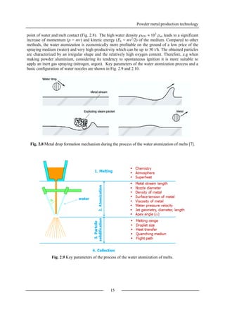Powder metal production technology
15
point of water and melt contact (Fig. 2.8). The high water density H2O  103
air leads to a significant
increase of momentum (p = mv) and kinetic energy (Ek = mv2
/2) of the medium. Compared to other
methods, the water atomization is economically more profitable on the ground of a low price of the
spraying medium (water) and very high productivity which can be up to 30 t/h. The obtained particles
are characterized by an irregular shape and the relatively high oxygen content. Therefore, e.g when
making powder aluminium, considering its tendency to spontaneous ignition it is more suitable to
apply an inert gas spraying (nitrogen, argon). Key parameters of the water atomization process and a
basic configuration of water nozzles are shown in Fig. 2.9 and 2.10.
Fig. 2.8 Metal drop formation mechanism during the process of the water atomization of melts [7].
Fig. 2.9 Key parameters of the process of the water atomization of melts.
 
