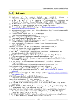 Powder metallurgy product and applications
159
References
[1] Application of PM products [online]. [cit. 26.8.2013]. Dostupné z:
<http://www.metalurgiadopo.com.br/Paginas/detalhes.asp?iType=1&iPic=12>.
[2] SCHATT, W., WIETERS, K. P., KIEBACK, B. Pulvermetallurgie: Technologien und
Werkstoffe. 2nd
ed. Düsseldorf: Springer-VDI-Verlag, 2007, 552 p. ISBN 978-3-540-23652-8.
[3] ASM Handbook: Volume 7: Powder Metal Technologies and Applications. Ed. Peter W. Lee. 1st
.
ed. Materials Park: ASM International, 1998, 1147 p. ISBN 978-0871703873.
[4] Fe-particles [online]. [cit. 9.10.2014]. Dostupné z: < http://www.hoganas.com/en/Powder-
Applications/Friction/Product-Examples/>.
[5] Self-lubricating bearings [online]. [cit. 9.10.2014]. Dostupné z: <http://www.bearingcie.com/self-
lubricating_bearing.htm>.
[6] Graphite bearings [online]. [cit. 9.10.2014]. Dostupné z:
<http://www.aptsbearing.com/carbon.html>.
[7] PTFE bearings bearings [online]. [cit. 9.10.2014]. Dostupné z:
<http://www.bowman.co.uk/products/ptfe_u_type>.
[8] Brake lining [online]. [cit. 26.8.2013]. Dostupné z: <http://www.amazon.com/EBC-Brakes-
FA388HH-Sintered-Copper/dp/B006B2986S>.
[9] Brake lining [online]. [cit. 26.8.2013]. Dostupné z: <http://iran-banner.com/en-
US/cat135/ads170178>.
[10] Sinter filter [online]. [cit. 26.8.2013]. Dostupné z: <http://www.gkn-filters.de/>.
[11] Metal filter [online]. [cit. 26.8.2013]. Dostupné z: <http://www.n-
seisen.co.jp/en/products/metalfilter001.html>.
[12] REED, R. C. The Superalloys: Fundamentals and Applications. 1st
ed. Cambridge: The
University Press, 2008, 392 p. ISBN 9780521070119.
[13] Depleted Uranium (DU) Cermet Waste Package [online]. [cit. 26.8.2013]. Dostupné z:
<http://web.ead.anl.gov/uranium/uses/repository/wastepack/index.cfm>.
[14] CNB [online]. [cit. 26.8.2013]. Dostupné z: <http://www.indus-global.com/IMAGES/Product-
Photos/CBN-425AB.jpg>.
[15] Profil nástrojů s galvanicky nanášeným brusivem [online]. [cit. 26.8.2013]. Dostupné z:
<http://www.lukas-
obchod.cz/old/sites/default/files/attachments/05lukaspp2012gelbtextlayout1.pdf>.
[16] Cemented carbide applications [online]. [cit. 26.8.2013]. Dostupné z:
<http://seekingalpha.com/article/111302-tungsten-heavy-metal-including-cello>.
[17] Cemented carbide applications [online]. [cit. 26.8.2013]. http://ticiz.com/p438330-elmas-
uclar.html
[18] Alnico magnets [online]. [cit. 26.8.2013]. Dostupné z: <Alnico http://www.smi-mag.com/sintered-
alnico-magnet.htm>.
[19] NdFeB magnets [online]. [cit. 26.8.2013]. Dostupné z:
<http://www.permanentmagnet.com/neodymium_sintered.html
[20] HD process [online]. [cit. 26.8.2013]. Dostupné z:
<http://www.azom.com/article.aspx?ArticleID=637#_The_HD_Process>.
[21] GERMAN, R. M. Powder Metallurgy Science. 2nd
ed. Princeton: MPIF, 1994, 472 p. ISBN 1-
878954-42-3.
[22] THÜMMLER, F., OBERACKER, R. Introduction to powder metallurgy.1st
ed. Cambridge: The
University Press, 1993, 332 p. ISBN 0-901716-26-X.
[23] NEIKOV, O. D., NABOYCHENKO, S. S., MURASHOVA, I. V., GOPIENKO. Handbook of
Non-Ferrous Metal Powders - Technologies and Applications, 1st
ed., 2009, Philadelphia:
Elsevier, 671 p. ISBN 978-1-85617-422-0.A
[24] ANGELO, P., SUBRAMANIAN, R. Powder metallurgy: science, technology and applications.
1st
.ed. Delhi: PHI Learning Pvt,2008. 312 p. ISBN 978-8120332812.
 