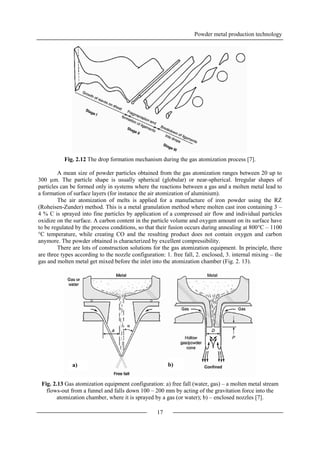 Powder metal production technology
17
Fig. 2.12 The drop formation mechanism during the gas atomization process [7].
A mean size of powder particles obtained from the gas atomization ranges between 20 up to
300 µm. The particle shape is usually spherical (globular) or near-spherical. Irregular shapes of
particles can be formed only in systems where the reactions between a gas and a molten metal lead to
a formation of surface layers (for instance the air atomization of aluminium).
The air atomization of melts is applied for a manufacture of iron powder using the RZ
(Roheisen-Zunder) method. This is a metal granulation method where molten cast iron containing 3 –
4 % C is sprayed into fine particles by application of a compressed air flow and individual particles
oxidize on the surface. A carbon content in the particle volume and oxygen amount on its surface have
to be regulated by the process conditions, so that their fusion occurs during annealing at 800°C – 1100
°C temperature, while creating CO and the resulting product does not contain oxygen and carbon
anymore. The powder obtained is characterized by excellent compressibility.
There are lots of construction solutions for the gas atomization equipment. In principle, there
are three types according to the nozzle configuration: 1. free fall, 2. enclosed, 3. internal mixing – the
gas and molten metal get mixed before the inlet into the atomization chamber (Fig. 2. 13).
Fig. 2.13 Gas atomization equipment configuration: a) free fall (water, gas) – a molten metal stream
flows-out from a funnel and falls down 100 – 200 mm by acting of the gravitation force into the
atomization chamber, where it is sprayed by a gas (or water); b) – enclosed nozzles [7].
a) b)
 