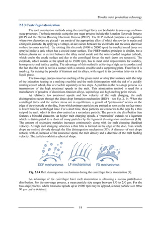 Powder metal production technology
18
2.2.3 Centrifugal atomization
The melt atomization methods using the centrifugal force can be divided to one-stage and two-
stage processes. The basic methods using the one-stage process include the Rotation Electrode Process
(REP) and the Plazma Rotating Electrode Process (PREP). The REP method comprises an apparatus
where two electrodes are placed – an anode of the appropriate alloy of which the powder is made and
a tungsten cathode. By applying a voltage, an arc occurs between the electrodes and the alloy electrode
surface becomes smelted. By rotating this electrode (1000 to 20000 rpm) the smelted metal drops are
sprayed inside a tank which has a cooled outer surface. The PREP method principle is similar, but a
helium plasma arc is excited between the alloy metal anode and the water-cooled tungsten cathode,
which smelts the anode surface and due to the centrifugal forces the melt drops are separated. The
electrode, which rotates at the speed up to 15000 rpm, has to meet strict requirements for stability,
homogeneity and surface quality. The advantage of this method is achieving a high purity product and
the fact that the melt is not in a contact with a ceramic crucible and a supporting plate. Therefore it is
used e.g. for making the powder of titanium and its alloys, with regard to its corrosion behavior in the
liquid phase.
The two-stage process involves melting of the given metal or alloy (for instance with the help
of the induction heating in a melting crucible) and the melt disintegration with the aid of a quickly
rotating cooled wheel, disc or crucible separately in two steps. A problem in the two-stage process is a
transmission of the high rotational speeds to the melt. This atomization method is used for a
manufacture of powders of aluminium, titanium alloys, superalloys and high-melting point metals.
At relatively low rotational speeds and low velocity of the melt charging, the melt
disintegration occurs through the direct drop formation mechanism (DDF) – see Fig. 2. 14. When the
centrifugal force and the surface stress are in equilibrium, a growth of “protrusions” occurs on the
edge of the electrode or the disc, from which primary particles are emitted as soon as the surface stress
is lower than the centrifugal force. For a short time, these particles are connected to the edge by a thin
strip of the melt, which is then also emitted as a secondary particle. The particle size distribution then
features a bimodal character. At higher melt charging speeds, a “protrusion” extends to a ligament
which is disintegrated to a chain of many particles by the ligament disintegration mechanism (LD).
The amount of secondary particles increases continuously along with the melt charging (feeding)
velocity. At high melt charging velocities a thin film is formed on the edge of the disc, from which
drops are emitted directly through the film disintegration mechanism (FD). A diameter of melt drops
reduces with an increase of the rotational speed, the melt density and a decrease of the melt feeding
velocity. The particles exhibit a spherical shape.
Fig. 2.14 Melt disintegration mechanisms during the centrifugal force atomization [9].
An advantage of the centrifugal force melt atomization is obtaining a narrow particle-size
distribution. For the one-stage process, a mean particle size ranges between 150 to 250 µm. For the
two-stage process, where rotational speeds up to 25000 rpm may be applied, a mean particle size 80 to
90 µm can be obtained.
 