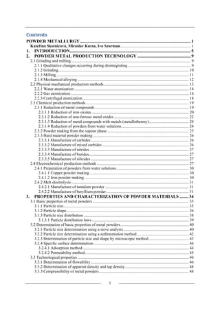 1
Contents
POWDER METALLURGY.................................................................................................... 1
Kateřina Skotnicová, Miroslav Kursa, Ivo Szurman..................................................................... 1
1. INTRODUCTION............................................................................................................. 5
2. POWDER METAL PRODUCTION TECHNOLOGY ................................................ 9
2.1 Grinding and milling ..................................................................................................................... 9
2.1.1 Qualitative changes occurring during disintegrating.............................................................. 9
2.1.2 Grinding................................................................................................................................ 10
2.1.3 Milling.................................................................................................................................. 11
2.1.4 Mechanical alloying ............................................................................................................. 12
2.2 Physical-mechanical production methods ................................................................................... 13
2.2.1 Water atomization ................................................................................................................ 14
2.2.2 Gas atomization.................................................................................................................... 16
2.2.3 Centrifugal atomization........................................................................................................ 18
2.3 Chemical production methods..................................................................................................... 19
2.3.1 Reduction of metal compounds............................................................................................ 19
2.3.1.1 Reduction of iron oxides ............................................................................................... 20
2.3.1.2 Reduction of non-ferrous metal oxides ......................................................................... 22
2.3.1.3 Reduction of metal compounds with metals (metallothermy)....................................... 24
2.3.1.4 Reduction of powders from water solutions.................................................................. 24
2.3.2 Powder making from the vapour phase................................................................................ 25
2.3.3 Hard material powder making.............................................................................................. 26
2.3.3.1 Manufacture of carbides................................................................................................ 26
2.3.3.2 Manufacture of mixed carbides..................................................................................... 26
2.3.3.3 Manufacture of nitrides ................................................................................................. 27
2.3.3.4 Manufacture of borides.................................................................................................. 27
2.3.3.5 Manufacture of silicides ................................................................................................ 27
2.4 Electrochemical production methods .......................................................................................... 27
2.4.1 Preparation of powders from water solutions....................................................................... 30
2.4.1.1 Copper powder making ................................................................................................. 30
2.4.1.2 Iron powder making ...................................................................................................... 30
2.4.2 Melt electrolysis ................................................................................................................... 31
2.4.2.1 Manufacture of tantalum powder .................................................................................. 31
2.4.2.2 Manufacture of beryllium powder................................................................................. 31
3. PROPERTIES AND CHARACTERIZATION OF POWDER MATERIALS ........ 34
3.1 Basic properties of metal powders .............................................................................................. 35
3.1.1 Particle size........................................................................................................................... 35
3.1.2 Particle shape........................................................................................................................ 36
3.1.3 Particle size distribution ....................................................................................................... 38
3.1.3.1 Particle distribution laws............................................................................................... 39
3.2 Determination of basic properties of metal powders................................................................... 40
3.2.1 Particle size determination using a sieve analysis................................................................ 40
3.2.2 Particle size determination using a sedimentation method................................................... 42
3.2.3 Determination of particle size and shape by microscopic method ....................................... 43
3.2.4 Specific surface determination ............................................................................................. 44
3.2.4.1 Adsorption method........................................................................................................ 44
3.2.4.2 Permeability method...................................................................................................... 45
3.3 Technological properties ............................................................................................................. 46
3.3.1 Determination of flowability................................................................................................ 46
3.3.2 Determination of apparent density and tap density .............................................................. 48
3.3.3 Compressibility of metal powders........................................................................................ 48
 