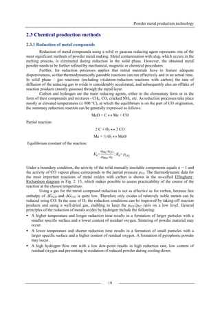 Powder metal production technology
19
2.3 Chemical production methods
2.3.1 Reduction of metal compounds
Reduction of metal compounds using a solid or gaseous reducing agent represents one of the
most significant methods of powder metal making. Metal contamination with slag, which occurs in the
melting process, is eliminated during reduction in the solid phase. However, the obtained metal
powder needs to be further refined by mechanical, magnetic or chemical procedures.
Further, for reduction processes applies that initial materials have to feature adequate
dispersiveness, so that thermodynamically passable reactions can run effectively and in an actual time.
In solid phase – gas reactions (including oxidation-reduction reactions with carbon) the rate of
diffusion of the reducing gas in oxide is considerably accelerated, and subsequently also an offtake of
reaction products (mostly gaseous) through the metal layer.
Carbon and hydrogen are the main reducing agents, either in the elementary form or in the
form of their compounds and mixtures - CH4, CO, cracked NH3, etc. As reduction processes take place
mostly at elevated temperatures ( 800 °C), at which the equilibrium is on the part of CO origination,
the summary reduction reaction can be generally expressed as follows:
MeO + C  Me + CO
Partial reaction:
2 C + O2  2 CO
Me + ½ O2  MeO
Equilibrium constant of the reaction:
Under a boundary condition, the activity of the solid mutually insoluble components equals a = 1 and
the activity of CO vapour phase corresponds to the partial pressure pCO. The thermodynamic data for
the most important reactions of metal oxides with carbon is shown in the so-called Ellingham–
Richardson diagram in Fig. 2. 15, which makes possible to assess practicability of the course of the
reaction at the chosen temperature.
Using a gas for the metal compound reduction is not as effective as for carbon, because free
enthalpy of GH2O and GCO2 is quite low. Therefore only oxides of relatively noble metals can be
reduced using CO. In the case of H2 the reduction conditions can be improved by taking-off reaction
products and using a well-dried gas, enabling to keep the pH2O/pH2 ratio on a low level. General
principles of the reduction of metals oxides by hydrogen include the following:
 A higher temperature and longer reduction time results in a formation of larger particles with a
smaller specific surface and a lower content of residual oxygen. Sintering of powder material may
occur.
 A lower temperature and shorter reduction time results in a formation of small particles with a
larger specific surface and a higher content of residual oxygen. A formation of pyrophoric powder
may occur.
 A high hydrogen flow rate with a low dew-point results in high reduction rate, low content of
residual oxygen and preventing re-oxidation of reduced powder during cooling-down.
Ka=
aMe∙aCO
aMeo∙aC
; Kp= pCO
 
